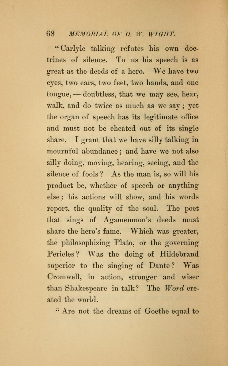  Carlyle talking refutes his own doc- trines of silence. To us his speech is as great as the deeds of a hero. We have two eyes, two ears, two feet, two hands, and one tongue, — doubtless, that we may see, hear, walk, and do twice as much as we say; yet the organ of speech has its legitimate office and must not be cheated out of its single share. I grant that we have silly talking in mournful abundance; and have we not also silly doing, moving, hearing, seeing, and the silence of fools ? As the man is, so will his product be, whether of speech or anything else; his actions will show, and his words report, the quality of the soul. The poet that sings of Agamemnon's deeds must share the hero's fame. Which was greater, the philosophizing Plato, or the governing Pericles ? Was the doing of Hildebrand superior to the singing of Dante ? Was Cromwell, in action, stronger and wiser than Shakespeare in talk? The Word cre- ated the world.  Are not the dreams of Goethe equal to