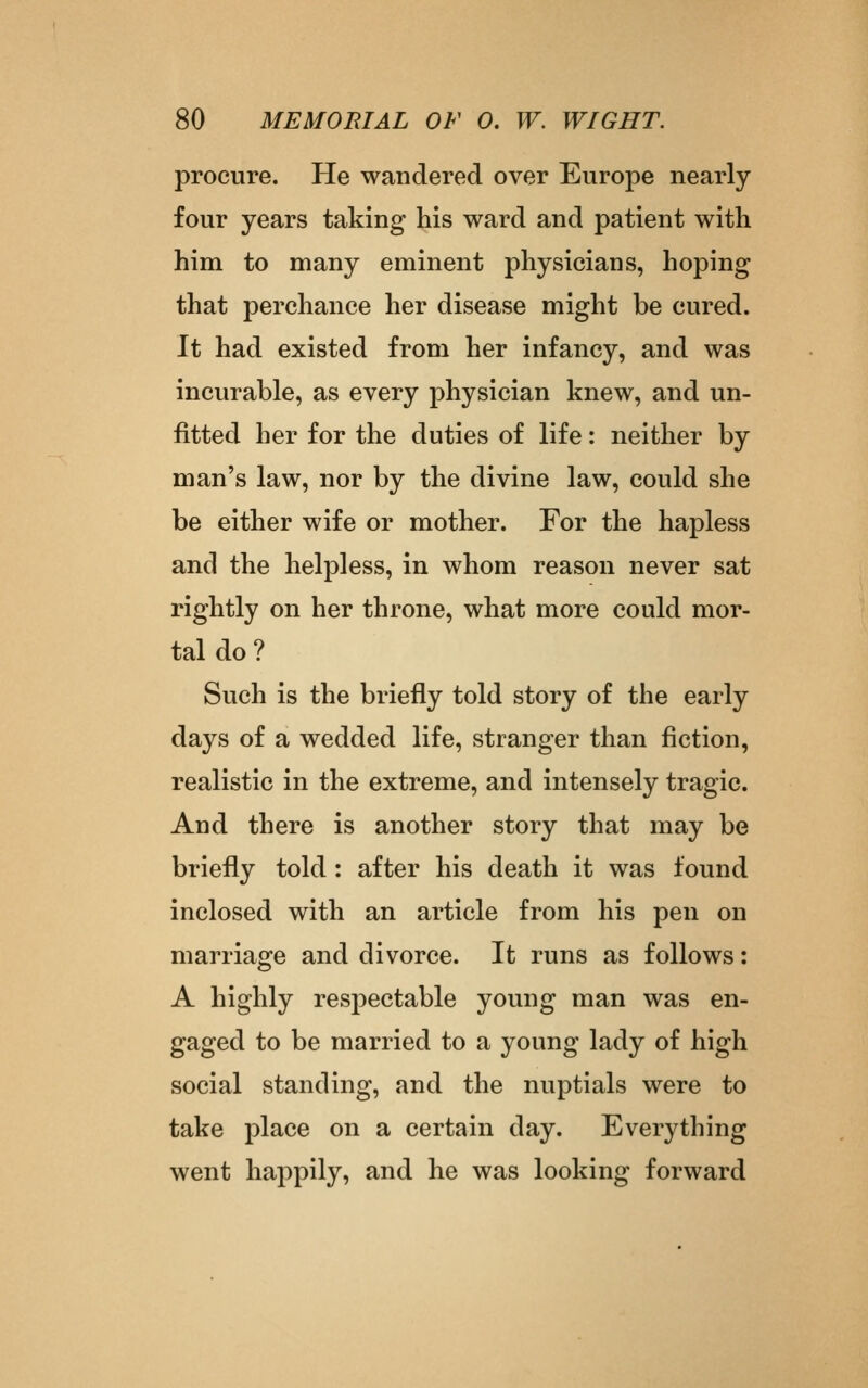 procure. He wandered over Europe nearly four years taking his ward and patient with him to many eminent physicians, hoping that perchance her disease might be cured. It had existed from her infancy, and was incurable, as every physician knew, and un- fitted her for the duties of life: neither by man's law, nor by the divine law, could she be either wife or mother. For the hapless and the helpless, in whom reason never sat rightly on her throne, what more could mor- tal do ? Such is the briefly told story of the early days of a wedded life, stranger than fiction, realistic in the extreme, and intensely tragic. And there is another story that may be briefly told : after his death it was found inclosed with an article from his pen on marriage and divorce. It runs as follows: A highly respectable young man was en- gaged to be married to a young lady of high social standing, and the nuptials were to take place on a certain day. Everything went happily, and he was looking forward