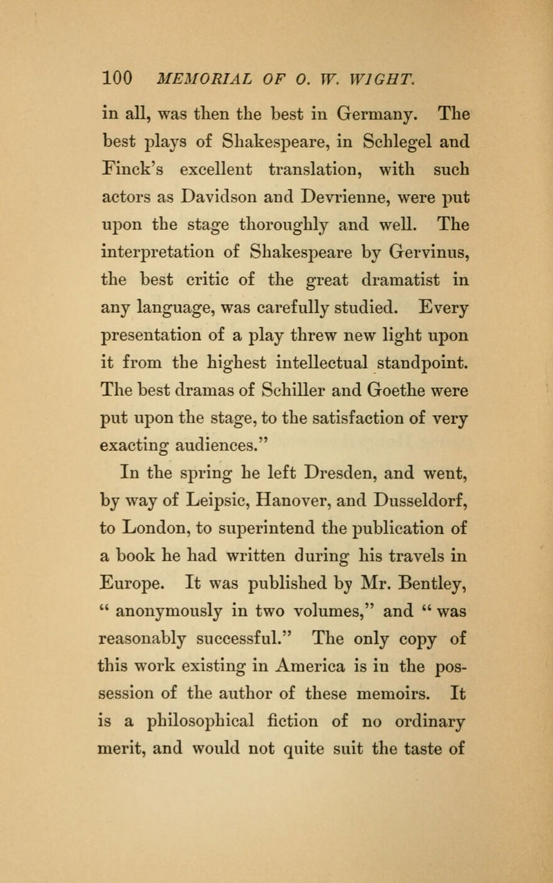 in all, was tlien the best in Germany. The best plays of Shakespeare, in Schlegel and Finck's excellent translation, with such actors as Davidson and Devrienne, were put upon the stage thoroughly and well. The interpretation of Shakespeare by Gervinus, the best critic of the great dramatist in any language, was carefully studied. Every presentation of a play threw new light upon it from the highest intellectual standpoint. The best dramas of Schiller and Goethe were put upon the stage, to the satisfaction of very exacting audiences. In the spring he left Dresden, and went, by way of Leipsic, Hanover, and Dusseldorf, to London, to superintend the publication of a book he had written during his travels in Europe. It was published by Mr. Bentley,  anonymously in two volumes, and  was reasonably successful. The only copy of this work existing in America is in the pos- session of the author of these memoirs. It is a philosophical fiction of no ordinary merit, and would not quite suit the taste of
