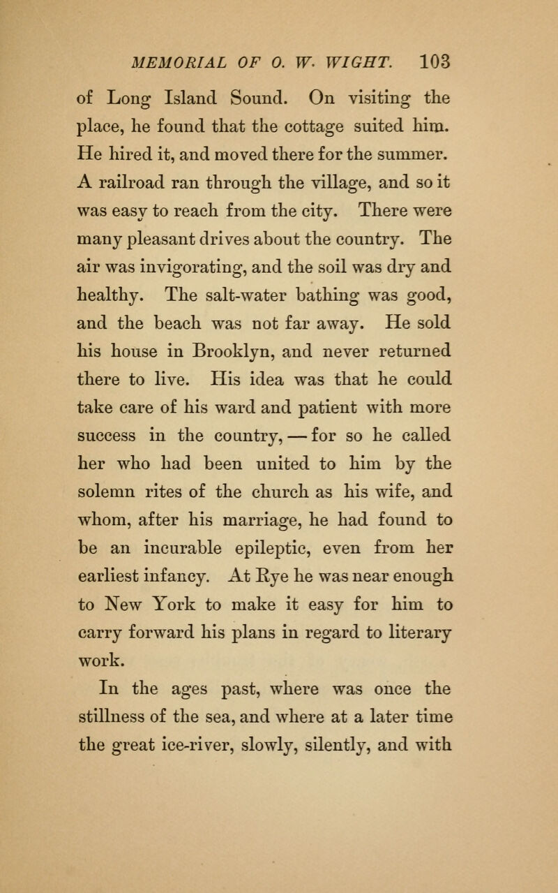 of Long Island Sound. On visiting the place, he found that the cottage suited him. He hired it, and moved there for the summer. A railroad ran through the village, and so it was easy to reach from the city. There were many pleasant drives about the country. The air was invigorating, and the soil was dry and healthy. The salt-water bathing was good, and the beach was not far away. He sold his house in Brooklyn, and never returned there to live. His idea was that he could take care of his ward and patient with more success in. the country, — for so he called her who had been united to him by the solemn rites of the church as his wife, and whom, after his marriage, he had found to be an incurable epileptic, even from her earliest infancy. At Rye he was near enough to New York to make it easy for him to carry forward his plans in regard to literary work. In the ages past, where was once the stillness of the sea, and where at a later time the great ice-river, slowly, silently, and with