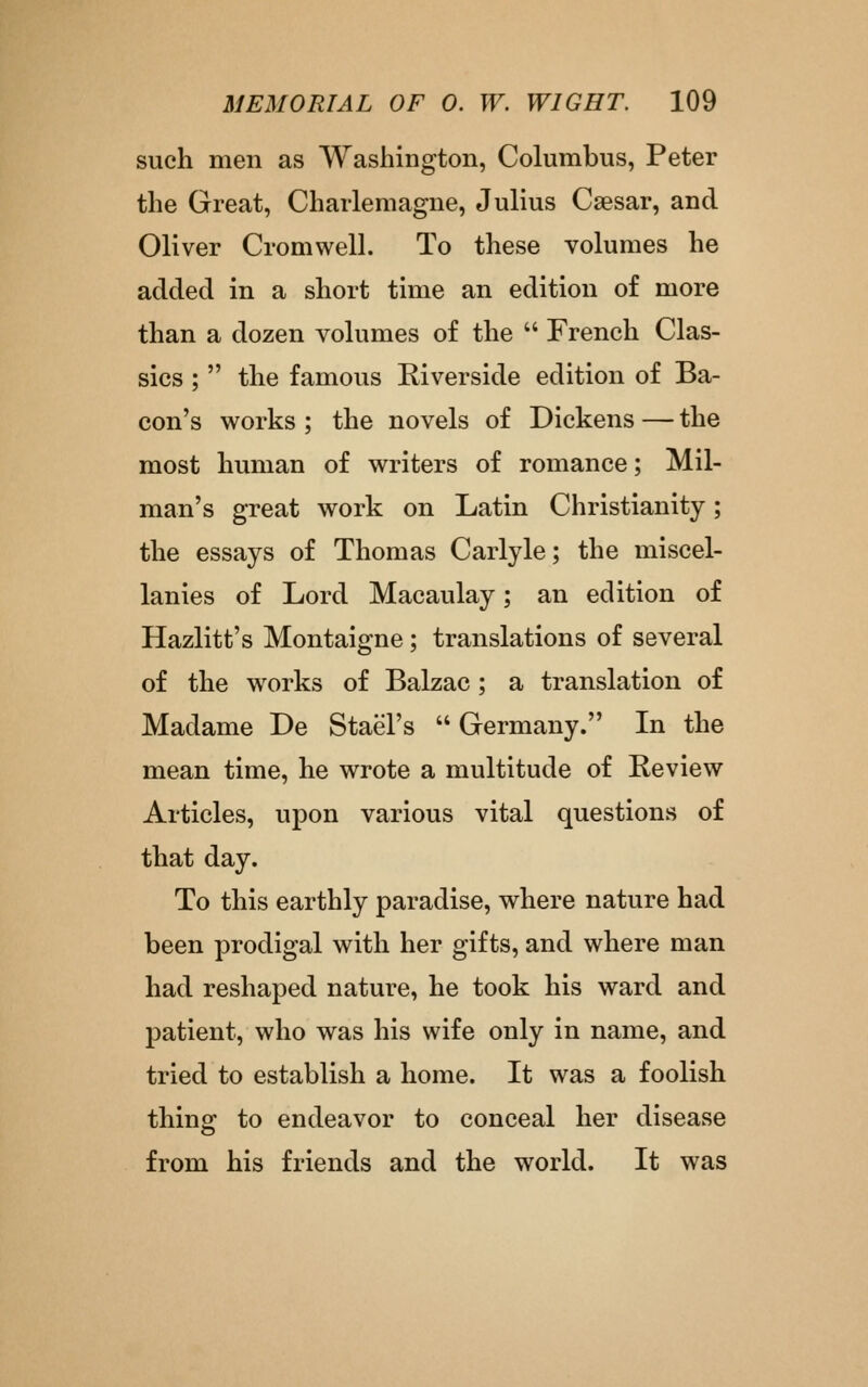 such men as Washington, Columbus, Peter the Great, Charlemagne, Julius Csesar, and Oliver Cromwell. To these volumes he added in a short time an edition of more than a dozen volumes of the  French Clas- sics ;  the famous Riverside edition of Ba- con's works ; the novels of Dickens — the most human of writers of romance; Mil- man's great work on Latin Christianity; the essays of Thomas Carlyle; the miscel- lanies of Lord Macaulay; an edition of Hazlitt's Montaigne ; translations of several of the works of Balzac ; a translation of Madame De Stael's  Germany. In the mean time, he wrote a multitude of Keview Articles, upon various vital questions of that day. To this earthly paradise, where nature had been prodigal with her gifts, and where man had reshaped nature, he took his ward and patient, who was his wife only in name, and tried to establish a home. It was a foolish thing to endeavor to conceal her disease from his friends and the world. It was