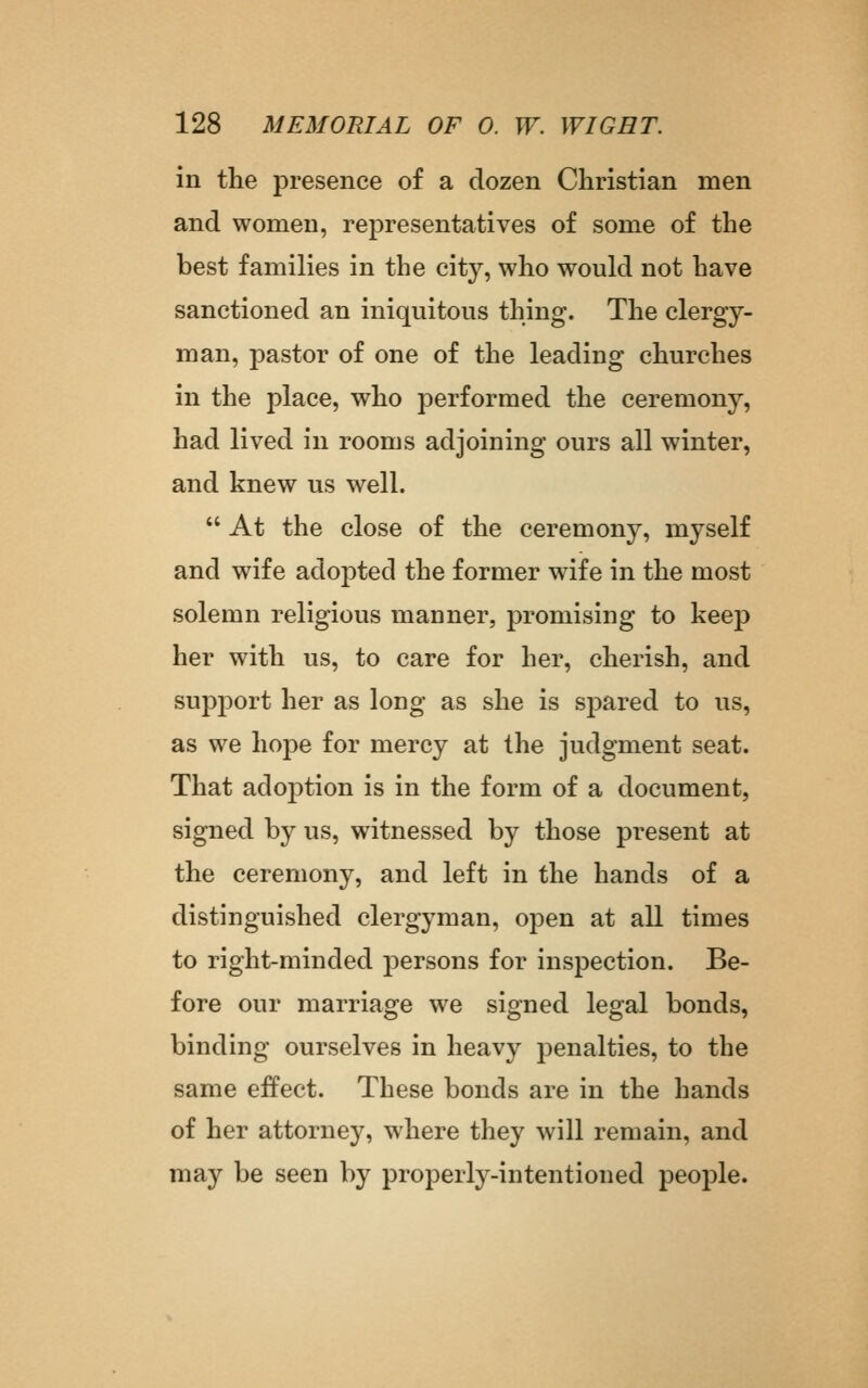 in the presence of a dozen Christian men and women, representatives of some of the best families in the city, who would not have sanctioned an iniquitous thing. The clergy- man, pastor of one of the leading churches in the place, who performed the ceremony, had lived in rooms adjoining ours all winter, and knew us well.  At the close of the ceremony, myself and wife adoj^ted the former wife in the most solemn religious manner, promising to keep her with us, to care for her, cherish, and support her as long as she is spared to us, as we hope for mercy at the judgment seat. That adoption is in the form of a document, signed by us, witnessed by those present at the ceremony, and left in the hands of a distinguished clergyman, open at all times to right-minded persons for inspection. Be- fore our marriage we signed legal bonds, binding ourselves in heavy penalties, to the same effect. These bonds are in the hands of her attorney, where they will remain, and may be seen by properly-intentioned people.