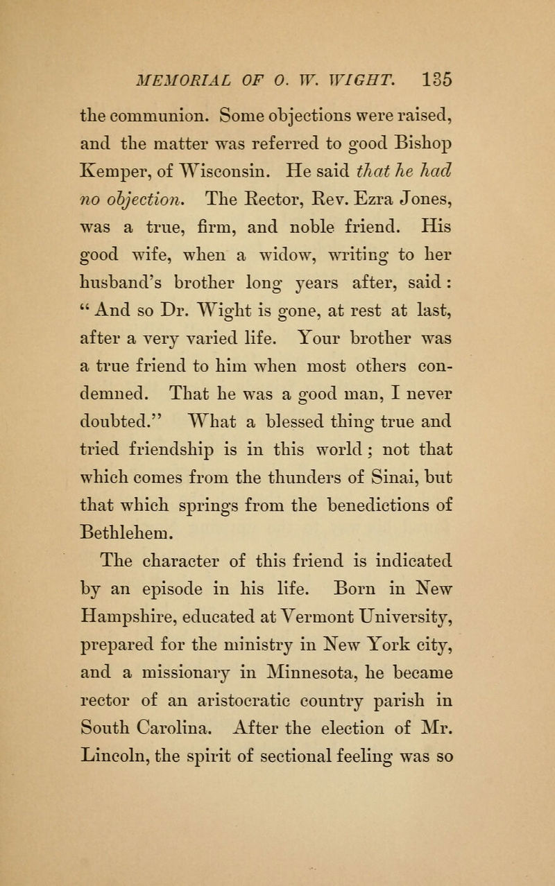 the communion. Some objections were raised, and the matter was referred to good Bishop Kemper, of Wisconsin. He said that he had no ohjection. The Eector, Rev. Ezra Jones, was a true, firm, and noble friend. His good wife, when a widow, writing to her husband's brother long years after, said:  And so Dr. Wight is gone, at rest at last, after a very varied life. Your brother was a true friend to him when most others con- demned. That he was a good man, I never doubted. What a blessed thing true and tried friendship is in this world; not that which comes from the thunders of Sinai, but that which springs from the benedictions of Bethlehem. The character of this friend is indicated by an episode in his life. Born in New Hampshire, educated at Vermont University, prepared for the ministry in New York city, and a missionary in Minnesota, he became rector of an aristocratic country parish in South Carolina. After the election of Mr. Lincoln, the spirit of sectional feeling was so