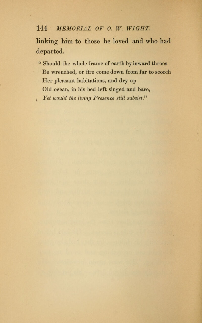 linking him to those he loved and who had departed.  Should the whole frame of earth by mward throes Be wrenched, or fire come down from far to scorch Her pleasant habitations, and dry up Old ocean, in his bed left singed and bare, ^ Yet would the living Presence still subsist.