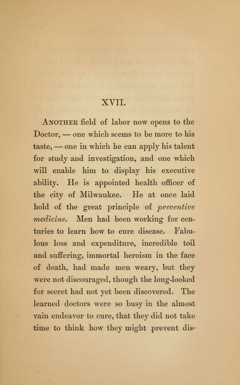 XYII. Anothek field of labor now opens to the Doctor, — one wliich seems to be more to his taste, — one in which he can apply his talent for study and investigation, and one which will enable him to display his executive ability. He is appointed health officer of the city of Milwaukee. He at once laid hold of the great principle of prevejitive medicine. Men had been working for cen- turies to learn how to cure disease. Fabu- lous loss and expenditure, incredible toil and suffering, immortal heroism in the face of death, had made men weary, but they were not discouraged, though the long-looked for secret had not yet been discovered. The learned doctors were so busy in the almost vain endeavor to cure, that they did not take time to think how they might prevent dis-