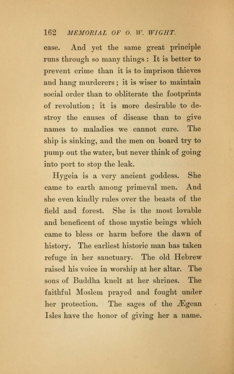 ease. And yet the same great principle runs through so many things : It is better to prevent crime than it is to imprison thieves and hang murderers ; it is wiser to maintain social order than to obliterate the footprints of revolution; it is more desirable to de- stroy the causes of disease than to give names to maladies we cannot cure. The ship is sinking, and the men on.board try to pump out the water, but never think of going into port to stop the leak. Hygeia is a very ancient goddess. She came to earth among primeval men. And she even kindly rules over the beasts of the field and forest. She is the most lovable and beneficent of those mystic beings which came to bless or harm before the dawn of history. The earliest historic man has taken refuge in her sanctuary. The old Hebrew raised his voice in worship at her altar. The sons of Buddha knelt at her shrines. The faithful Moslem prayed and fought under her protection. The sages of the ^gean Isles have the honor of giving her a name.