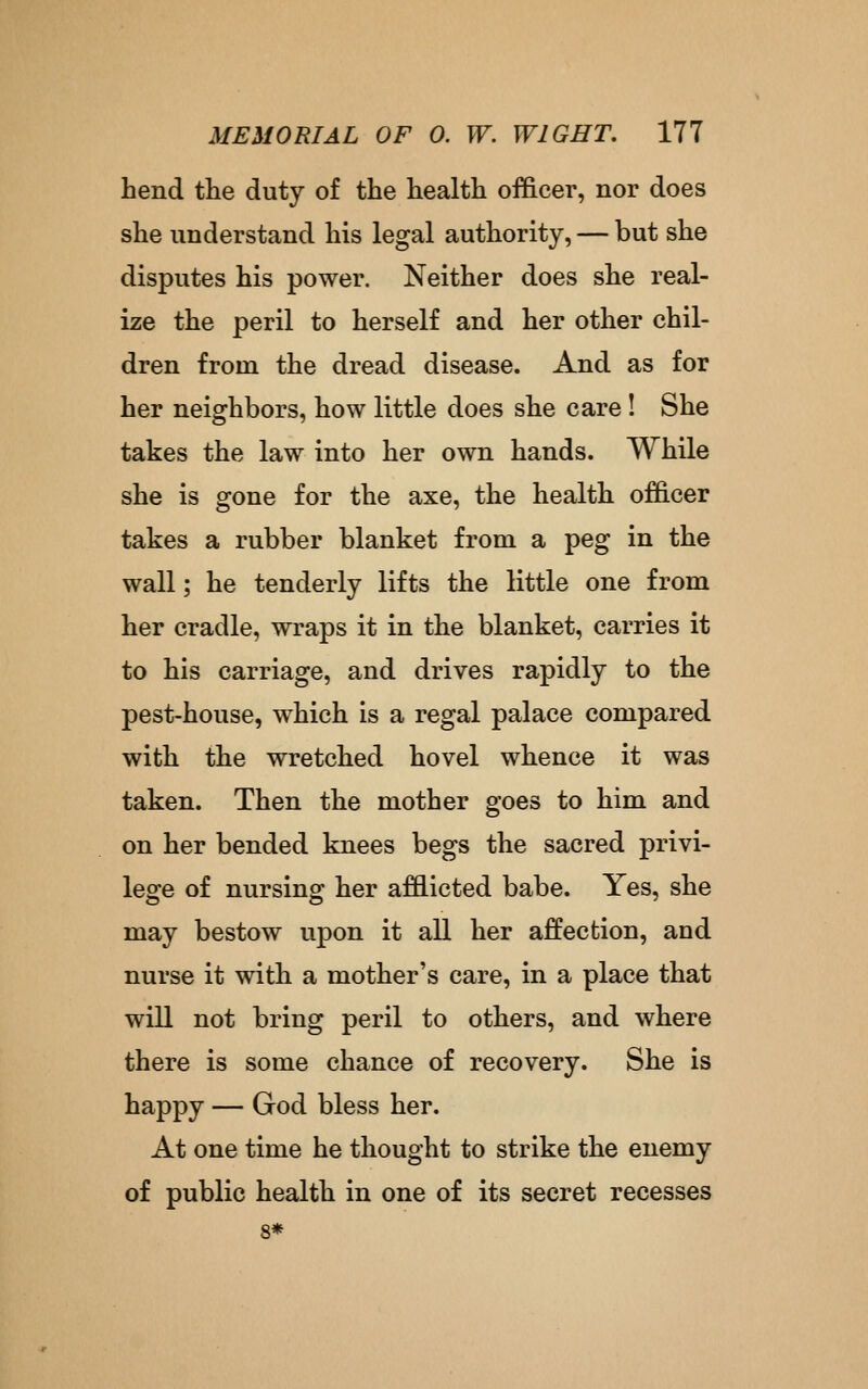 hend the duty of the health officer, nor does she understand his legal authority, — but she disputes his power. Neither does she real- ize the peril to herself and her other chil- dren from the dread disease. And as for her neighbors, how little does she care! She takes the law into her own hands. While she is gone for the axe, the health officer takes a rubber blanket from a peg in the wall; he tenderly lifts the little one from her cradle, wraps it in the blanket, carries it to his carriage, and drives rapidly to the pest-house, which is a regal palace compared with the wretched hovel whence it was taken. Then the mother goes to him and on her bended knees begs the sacred privi- lege of nursing her afflicted babe. Yes, she may bestow upon it all her affection, and nurse it with a mother's care, in a place that will not bring peril to others, and where there is some chance of recovery. She is happy — God bless her. At one time he thought to strike the enemy of public health in one of its secret recesses 8*