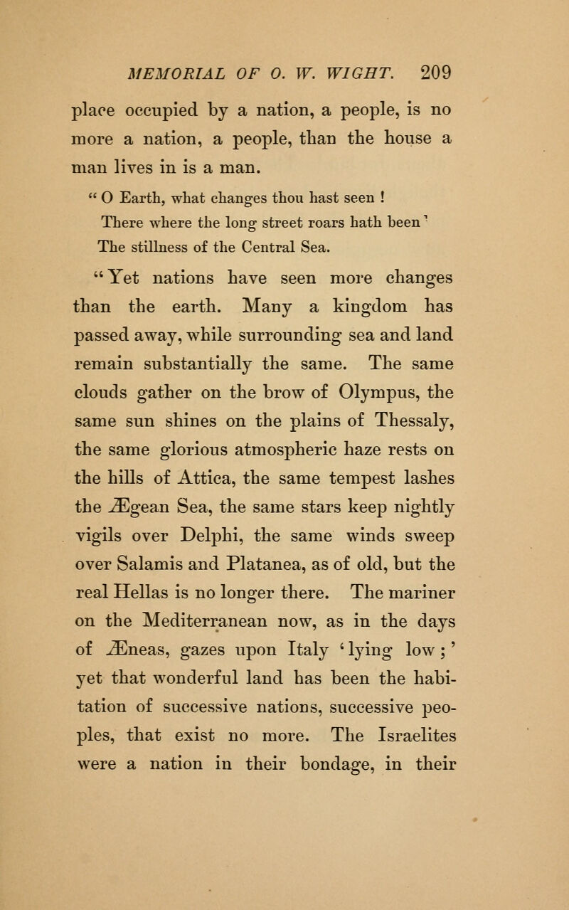 place occupied by a nation, a people, is no more a nation, a people, than the house a man lives in is a man.  O Earth, what changes thou hast seen ! There where the long street roars hath been ^ The stilbiess of the Central Sea. Yet nations have seen more changes than the earth. Many a kingdom has passed away, while surrounding sea and land remain substantially the same. The same clouds gather on the brow of Olympus, the same sun shines on the plains of Thessaly, the same glorious atmospheric haze rests on the hills of Attica, the same tempest lashes the -^gean Sea, the same stars keep nightly vigils over Delphi, the same winds sweep over Salamis and Platanea, as of old, but the real Hellas is no longer there. The mariner on the Mediterranean now, as in the days of ^neas, gazes upon Italy ' lying low;' yet that wonderful land has been the habi- tation of successive nations, successive peo- ples, that exist no more. The Israelites were a nation in their bondage, in their