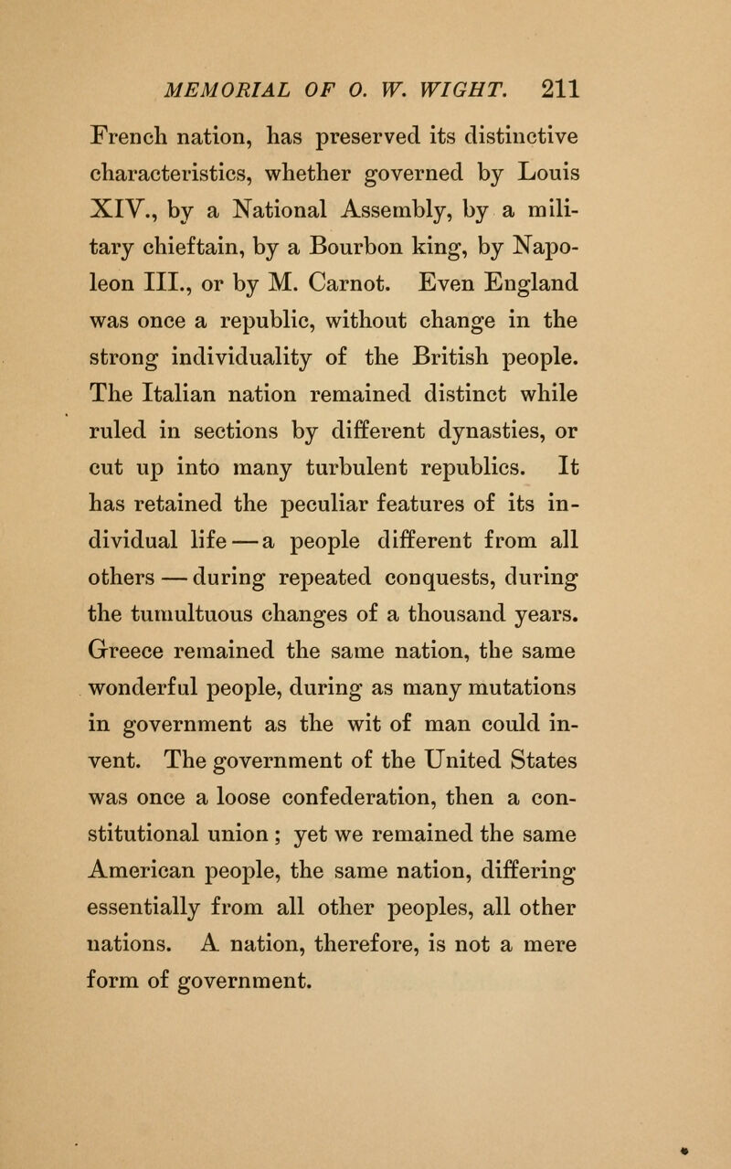 French nation, has preserved its distinctive characteristics, whether governed by Louis XIV., by a National Assembly, by a mili- tary chieftain, by a Bourbon king, by Napo- leon III., or by M. Carnot. Even England was once a republic, without change in the strong individuality of the British people. The Italian nation remained distinct while ruled in sections by different dynasties, or cut up into many turbulent republics. It has retained the peculiar features of its in- dividual life — a people different from all others—during repeated conquests, during the tumultuous changes of a thousand years. Greece remained the same nation, the same wonderful people, during as many mutations in government as the wit of man could in- vent. The government of the United States was once a loose confederation, then a con- stitutional union ; yet we remained the same American people, the same nation, differing essentially from all other peoples, all other nations. A nation, therefore, is not a mere form of government.