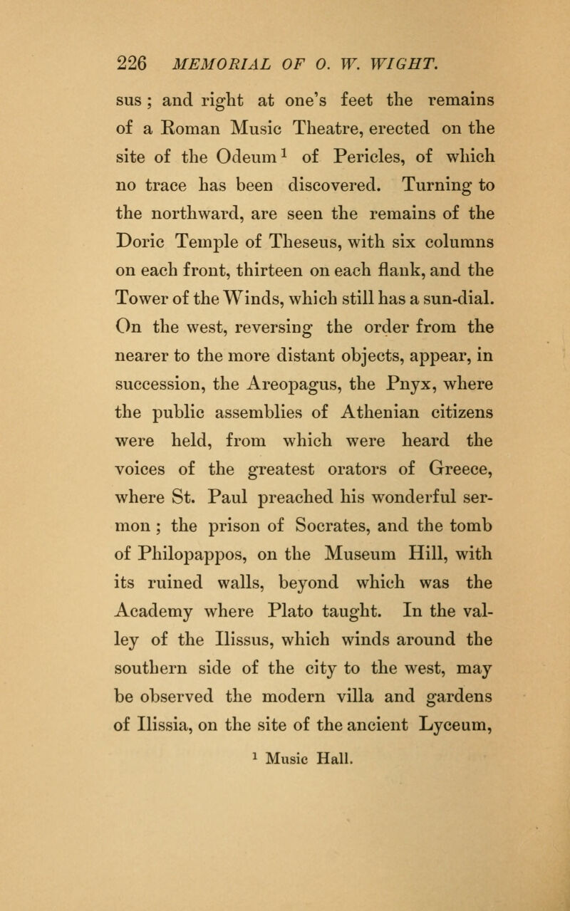 sus; and right at one's feet the remains of a Roman Music Theatre, erected on the site of the Odeum ^ of Pericles, of which no trace has been discovered. Turning to the northward, are seen the remains of the Doric Temple of Theseus, with six columns on each front, thirteen on each flank, and the Tower of the Winds, which still has a sun-dial. On the west, reversing the order from the nearer to the more distant objects, appear, in succession, the Areopagus, the Pnyx, where the public assemblies of Athenian citizens were held, from which were heard the voices of the greatest orators of Greece, where St. Paul preached his wonderful ser- mon ; the prison of Socrates, and the tomb of Philopappos, on the Museum Hill, with its ruined walls, beyond which was the Academy where Plato taught. In the val- ley of the Ilissus, which winds around the southern side of the city to the west, may be observed the modern villa and gardens of Ilissia, on the site of the ancient Lyceum, 1 Music Hall.