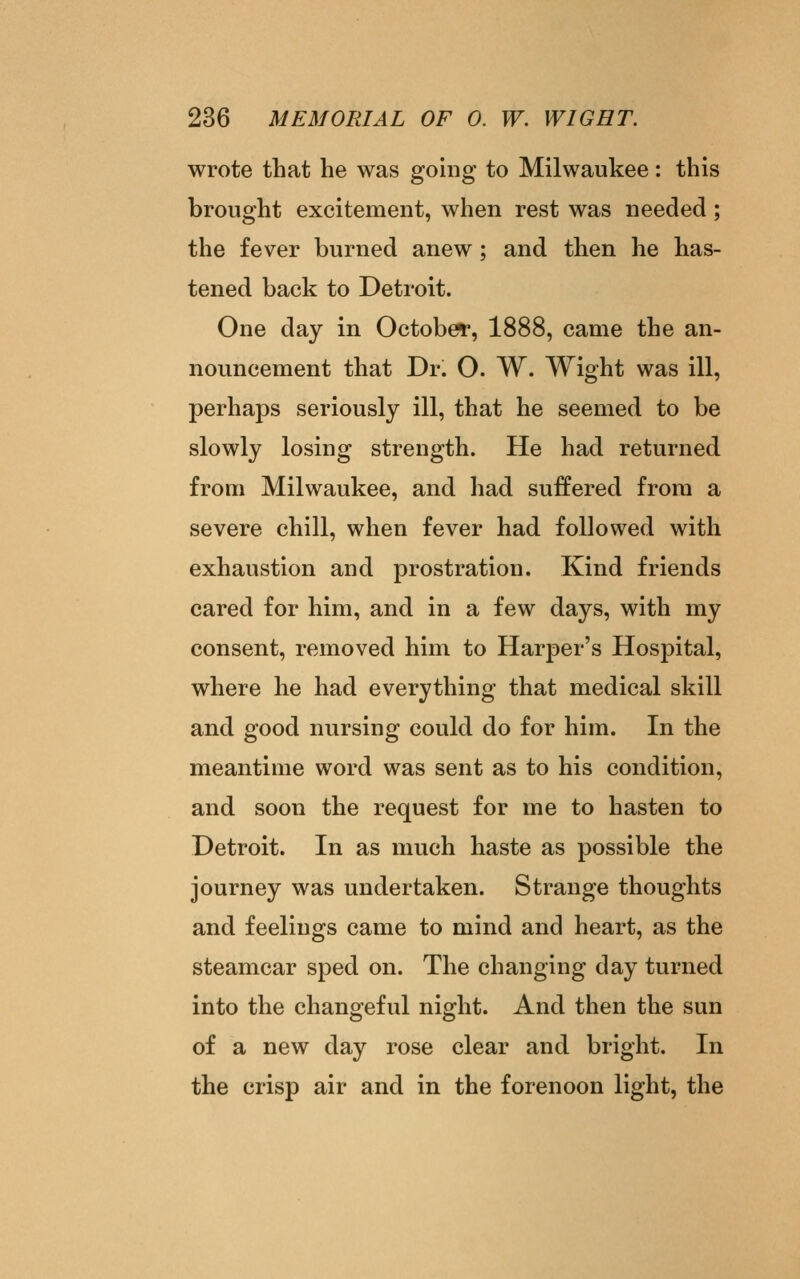 wrote that he was going to Milwaukee: this brought excitement, when rest was needed ; the fever burned anew; and then he has- tened back to Detroit. One day in October*, 1888, came the an- nouncement that Dr. O. W. Wight was ill, perhaps seriously ill, that he seemed to be slowly losing strength. He had returned from Milwaukee, and had suffered from a severe chill, when fever had followed with exhaustion and prostration. Kind friends cared for him, and in a few days, with my consent, removed him to Harper's Hospital, where he had everything that medical skill and good nursing could do for him. In the meantime word was sent as to his condition, and soon the request for me to hasten to Detroit. In as much haste as possible the journey was undertaken. Strange thoughts and feelings came to mind and heart, as the steamcar sped on. The changing day turned into the changeful night. And then the sun of a new day rose clear and bright. In the crisp air and in the forenoon light, the