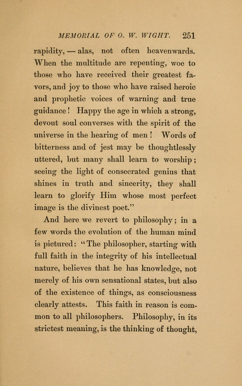 rapidity, — alas, not often heavenwards. When the multitude are repenting, woe to those who have received their greatest fa- vors, and joy to those who have raised heroic and prophetic voices of warning and true guidance ! Happy the age in which a strong, devout soul converses with the spirit of the universe in the hearing of men I Words of bitterness and of jest may be thoughtlessly uttered, but many shall learn to worship ; seeing the light of consecrated genius that shines in truth and sincerity, they shall learn to glorify Him whose most perfect image is the divinest poet. And here we revert to philosophy; in a few words the evolution of the human mind is pictured:  The philosopher, starting with full faith in the integrity of his intellectual nature, believes that he has knowledge, not merely of his own sensational states, but also of the existence of things, as consciousness clearly attests. This faith in reason is com- mon to all philosophers. Philosophy, in its strictest meaning, is the thinking of thought.