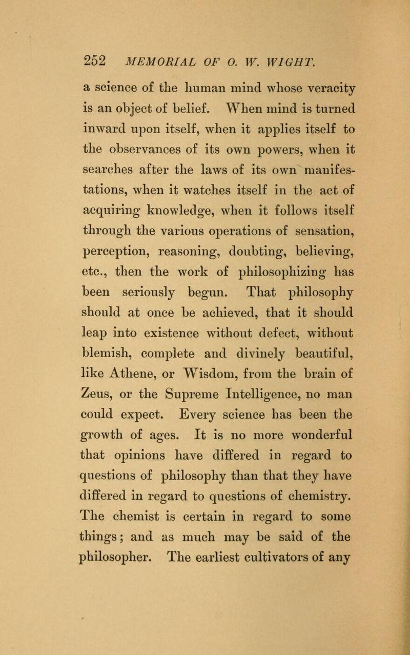 a science of the liiiman mind whose veracity is an object of belief. When mind is turned inward upon itself, when it applies itself to the observances of its own powers, when it searches after the laws of its own manifes- tations, when it watches itself in the act of acquiring knowledge, when it follows itself through the various operations of sensation, perception, reasoning, doubting, believing, etc., then the work of philosophizing has been seriously begun. That philosophy should at once be achieved, that it should leap into existence without defect, without blemish, complete and divinely beautiful, like Athene, or Wisdom, from the brain of Zeus, or the Supreme Intelligence, no man could expect. Every science has been the growth of ages. It is no more wonderful that opinions have differed in regard to questions of philosophy than that they have differed in regard to questions of chemistry. The chemist is certain in regard to some things; and as much may be said of the philosopher. The earliest cultivators of any