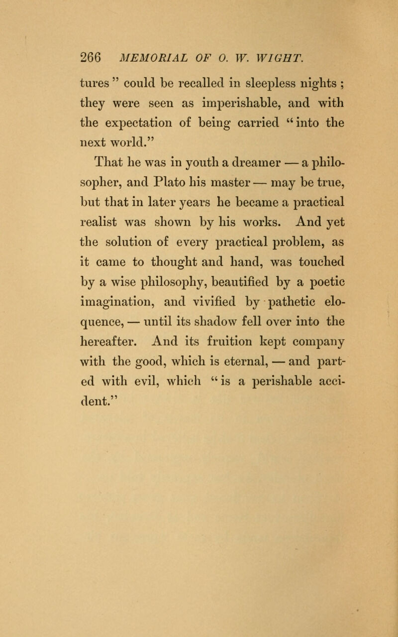 tures  could be recalled in sleepless nights ; they were seen as imperishable, and with the expectation of being carried into the next world. That he was in youth a dreamer — a philo- sopher, and Plato his master — may be true, but that in later years he became a practical realist was shown by his works. And yet the solution of every practical problem, as it came to thought and hand, was touched by a wise philosophy, beautified by a poetic imagination, and vivified by pathetic elo- quence, — until its shadow fell over into the hereafter. And its fruition kept company with the good, which is eternal, — and part- ed with evil, which is a perishable acci- dent.