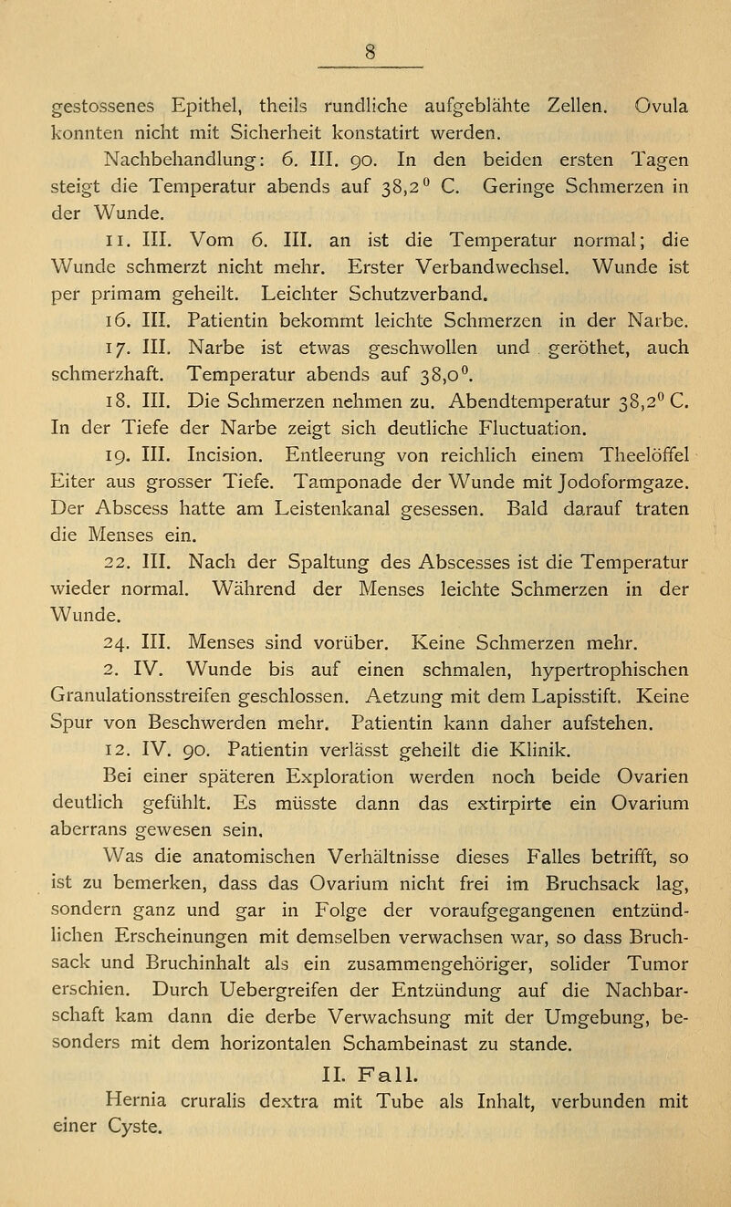 gestossenes Epithel, theils rundliche aufgeblähte Zellen. Ovula konnten nicht mit Sicherheit konstatirt werden. Nachbehandlung: 6. III. 90. In den beiden ersten Tagen steigt die Temperatur abends auf 38,2^ C. Geringe Schmerzen in der Wunde. 11. III. Vom 6. III. an ist die Temperatur normal; die Wunde schmerzt nicht mehr. Erster Verbandwechsel. Wunde ist per primam geheilt. Leichter Schutz verband. 16. III. Patientin bekommt leichte Schmerzen in der Narbe. 17. III. Narbe ist etwas geschwollen und geröthet, auch schmerzhaft. Temperatur abends auf 38,0*^. 18. III. Die Schmerzen nehmen zu. Abendtemperatur 38,2*^ C. In der Tiefe der Narbe zeigt sich deutliche Fluctuation. 19. III. Incision. Entleerung von reichlich einem Theelöffel Eiter aus grosser Tiefe. Tamponade der Wunde mit Jodoformgaze. Der Abscess hatte am Leistenkanal gesessen. Bald darauf traten die Menses ein. 22. III, Nach der Spaltung des Abscesses ist die Temperatur wieder normal. Während der Menses leichte Schmerzen in der Wunde. 24. III. Menses sind vorüber. Keine Schmerzen mehr. 2. IV. Wunde bis auf einen schmalen, hypertrophischen Granulationsstreifen geschlossen. Aetzung mit dem Lapisstift. Keine Spur von Beschwerden mehr. Patientin kann daher aufstehen. 12. IV. 90. Patientin verlässt geheilt die Khnik. Bei einer späteren Exploration werden noch beide Ovarien deutlich gefühlt. Es müsste dann das extirpirte ein Ovarium aberrans gewesen sein. Was die anatomischen Verhältnisse dieses Falles betrifft, so ist zu bemerken, dass das Ovarium nicht frei im Bruchsack lag, sondern ganz und gar in Folge der voraufgegangenen entzünd- hchen Erscheinungen mit demselben verwachsen war, so dass Bruch- sack und Bruchinhalt als ein zusammengehöriger, sohder Tumor erschien. Durch Uebergreifen der Entzündung auf die Nachbar- schaft kam dann die derbe Verwachsung mit der Umgebung, be- sonders mit dem horizontalen Schambeinast zu stände. IL Fall. Hernia cruraHs dextra mit Tube als Inhalt, verbunden mit einer Cyste.