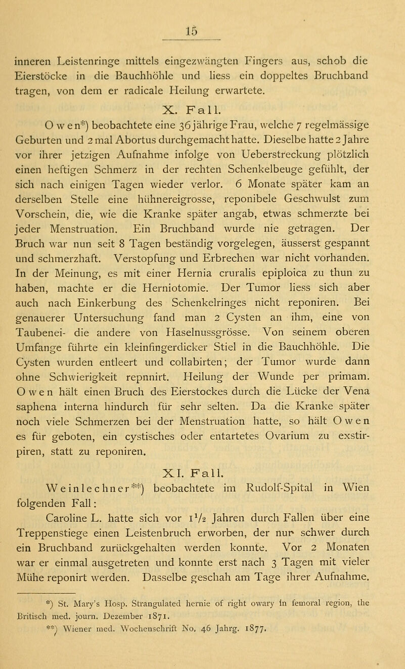 15_ inneren Leistenringe mittels eingezwängten Fingers aus, schob die Eierstöcke in die Bauchhöhle und Hess ein doppeltes Bruchband tragen, von dem er radicale Heilung erwartete. X. Fall. O w en^') beobachtete eine 36 jährige Frau, welche 7 regelmässige Geburten und 2 mal Abortus durchgemacht hatte. Dieselbe hatte 2 Jahre vor ihrer jetzigen Aufnahme infolge von Ueberstreckung plötzlich einen heftigen Schmerz in der rechten Schenkelbeuge gefühlt, der sich nach einigen Tagen wieder verlor, 6 Monate später kam an derselben Stelle eine hühnereigrosse, reponibele Geschwulst zum Vorschein, die, wie die Kranke später angab, etwas schmerzte bei jeder Menstruation. Ein Bruchband wurde nie getragen. Der Bruch war nun seit 8 Tagen beständig vorgelegen, äusserst gespannt und schmerzhaft. Verstopfung und Erbrechen war nicht vorhanden. In der Meinung, es mit einer Hernia cruralis epiploica zu thun zu haben, machte er die Herniotomie. Der Tumor liess sich aber auch nach Einkerbung des Schenkelringes nicht reponiren. Bei genauerer Untersuchung fand man 2 Cysten an ihm, eine von Taubenei- die andere von Haselnussgrösse. Von seinem oberen Umfange führte ein kleinfingerdicker Stiel in die Bauchhöhle. Die Cysten wurden entleert und collabirten; der Tumor wurde dann ohne Schwierigkeit repnnirt. Heilung der Wunde per primam. Owen hält einen Bruch des Eierstockes durch die Lücke der Vena saphena interna hindurch für sehr selten. Da die Kranke später noch viele Schmerzen bei der Menstruation hatte, so hält Owen es für geboten, ein cystisches oder entartetes Ovarium zu exstir- piren, statt zu reponiren. XL FaU. Weinlechner**) beobachtete im Rudolf-Spital in Wien folgenden Fall: Caroline L. hatte sich vor 1^/2 Jahren durch Fallen über eine Treppenstiege einen Leistenbruch erworben, der nur schwer durch ein Bruchband zurückgehalten werden konnte. Vor 2 Monaten war er einmal ausgetreten und konnte erst nach 3 Tagen mit vieler Mühe reponirt werden. Dasselbe geschah am Tage ihrer Aufnahme. *) St. Mary's Hosp. Strangulated liernie of right owary in femoral region, the Britisch med, journ. Dezember 1871. **') Wiener med. Wochensclirift No, 46 Jahrg. 1877.