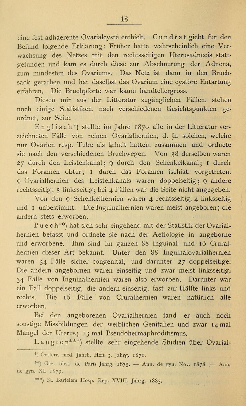 eine fest adhaerente Ovarialcyste enthielt. C u n d r a t giebt für den Befund folgende Erklärung: Früher hatte wahrscheinlich eine Ver- wachsung des Netzes mit den rechtsseitigen Uterusadnecis statt- gefunden und kam es durch diese zur Abschnürung der Adnena, zum mindesten des Ovariums. Das Netz ist dann in den Bruch- sack gerathen und hat daselbst das Ovarium eine cystöre Entartung erfahren. Die Bruchpforte war kaum handtellergross. Diesen mir aus der Litteratur zugänglichen Fällen, stehen noch einige Statistiken, nach verschiedenen Gesichtspunkten ge- ordnet, zur Seite. Englisch*) stellte im Jahre 1870 alle in der Litteratur ver- zeichneten Fälle von reinen Ovarialhernien, d. ;h. solchen, welche nur Ovarien resp. Tube als Inhalt hatten, zusammen und ordnete sie nach den verschiedenen Bruchwegen. Von 38 derselben waren 27 durch den Leistenkanal; 9 durch den Schenkelkanal; i durch das Foramen obtur; i durch das Foramen ischiat. vorgetreten. 9 Ovarialhernien des Leistenkanals waren doppelseitig; 9 andere rechtsseitig; 5 linksseitig; bei 4 Fällen war die Seite nicht angegeben. Von den 9 Schenkelhernien waren 4 rechtsseitig, 4 linksseitig und I unbestimmt. Die Inguinalhernien waren meist angeboren; die andern stets erworben. P u e c h**) hat sich sehr eingehend mit der Statistik der Ovarial- hernien befasst und ordnete sie nach der Aetiologie in angeborne und erworbene. Ihm sind im ganzen 88 Inguinal- und 16 Crural- hernien dieser Art bekannt. Unter den 88 Inguinalovarialhernien waren 54 Fälle sicher congenital, und darunter 27 doppelseitige. Die andern angebornen waren einseitig und zwar meist linksseitig. 34 Fälle von Inguinalhernien waren also erworben. Darunter war ein Fall doppelseitig, die andern einseitig, fast zur Hälfte Hnks und rechts. Die 16 Fälle von Cruralhernien waren natürhch alle erworben. Bei den angeborenen Ovarialhernien fand er auch noch sonstige Missbildungen der weibhchen Genitalien und zwar 14 mal Mangel der Uterus; 13 mal Pseudohermaphroditismus. Langton***) stellte sehr eingehende Studien über Ovarial- *) Oesterr. med. Jahrb. Heft 3. Jahrg. 1871. **) Gaz. obst. de Paris Jahrg. 1875. — Ann. de gyn. Nov. 1878. — Ann. de gyn. XI. 1879. ***) üi. xiartelem Hosp. Rep. XVIII. Jahrg. 1883.