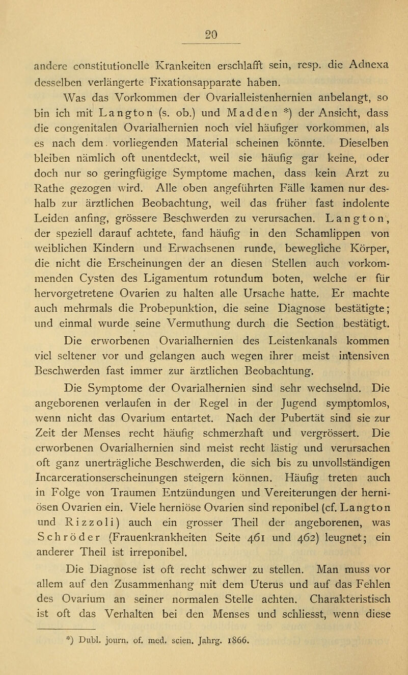 andere constitutionelle Kränkelten erschlafft sein, resp. die Adnexa desselben verlängerte Fixationsapparate haben. Was das Vorkommen der Ovarialleistenhernien anbelangt, so bin ich mit Langton (s. ob.) und M ad den *) der Ansicht, dass die congenitalen Ovarialhernien noch viel häufiger vorkommen, als es nach dem. vorliegenden Material scheinen könnte. Dieselben bleiben nämlich oft unentdeckt, weil sie häufig gar keine, oder doch nur so geringfügige Symptome machen, dass kein Arzt zu Rathe gezogen wird. Alle oben angeführten Fälle kamen nur des- halb zur ärztlichen Beobachtung, weil das früher fast indolente Leiden anfing, grössere Beschwerden zu verursachen. Langton, der speziell darauf achtete, fand häufig in den Schamlippen von weiblichen Kindern und Erwachsenen runde, bewegliche Körper, die nicht die Erscheinungen der an diesen Stellen auch vorkom- menden Cysten des Ligamentum rotundum boten, welche er für hervorgetretene Ovarien zu halten alle Ursache hatte. Er machte auch mehrmals die Probepunktion, die seine Diagnose bestätigte; und einmal wurde seine Vermuthung durch die Section bestätigt. Die erworbenen Ovarialhernien des Leistenkanals kommen viel seltener vor und gelangen auch wegen ihrer meist intensiven Beschwerden fast immer zur ärztlichen Beobachtung. Die Symptome der Ovarialhernien sind sehr wechselnd. Die angeborenen verlaufen in der Regel in der Jugend symptomlos, wenn nicht das Ovarium entartet. Nach der Pubertät sind sie zur Zeit der Menses recht häufig schmerzhaft und vergrössert. Die erworbenen Ovarialhernien sind meist recht lästig und verursachen oft ganz unerträgliche Beschwerden, die sich bis zu unvollständigen Incarcerationserscheinungen steigern können. Häufig treten auch in Folge von Traumen Entzündungen und Vereiterungen der herni- ösen Ovarien ein. Viele herniöse Ovarien sind reponibel [cf. Langton und R i z z o 1 i) auch ein grosser Theil der angeborenen, was Schröder (Frauenkrankheiten Seite 461 und 462) leugnet; ein anderer Theil ist irreponibel. Die Diagnose ist oft recht schwer zu stellen. Man muss vor allem auf den Zusammenhang mit dem Uterus und auf das Fehlen des Ovarium an seiner normalen Stelle achten. Charakteristisch ist oft das Verhalten bei den Menses und schliesst, wenn diese *) Dubl. journ. of. med. seien. Jahrg. 1866.