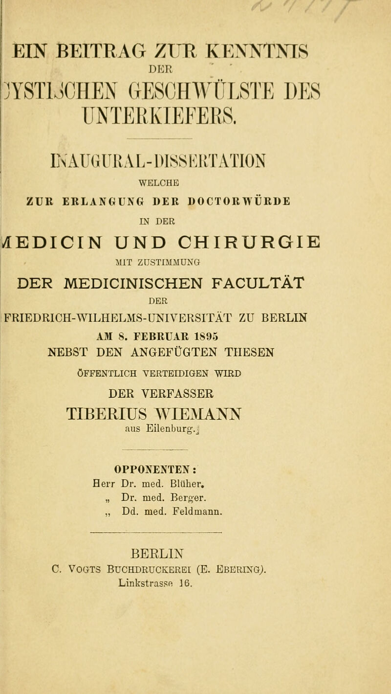 EIN BEITRAG 7ÄTR KENNTNIS DER YSTIJCHEN GESCHWÜLSTE DES ÜNTEßKIEEEßS. INAU«U11AL-1»18SK1ITATI0N WELCHE ZUR ERLANGUNG DER DOCTORWÜRDE m DER ^EDICIN UND CHIRURGIE MIT ZUSTIMMUNG DER MEDICINISCHEN FACULTÄT DER FRIEDRICH-WILHELMS-ÜNIVERSITÄT ZU BERLIN AM 8. FEBRUAR 1895 NEBST DEN ANGEFÜGTEN THESEN ÖFFENTLICH VERTEIDIGEN WIRD DER VERFASSER TIBERIÜS WIEMANN OPPONENTEN: Herr Dr. med. Blüher. „ Dr. med. Berger. „ Dd. med. Peldmann. BERLIN C. Vogts Buchdruckerei (E. Ebering;. Linkstrasso id.