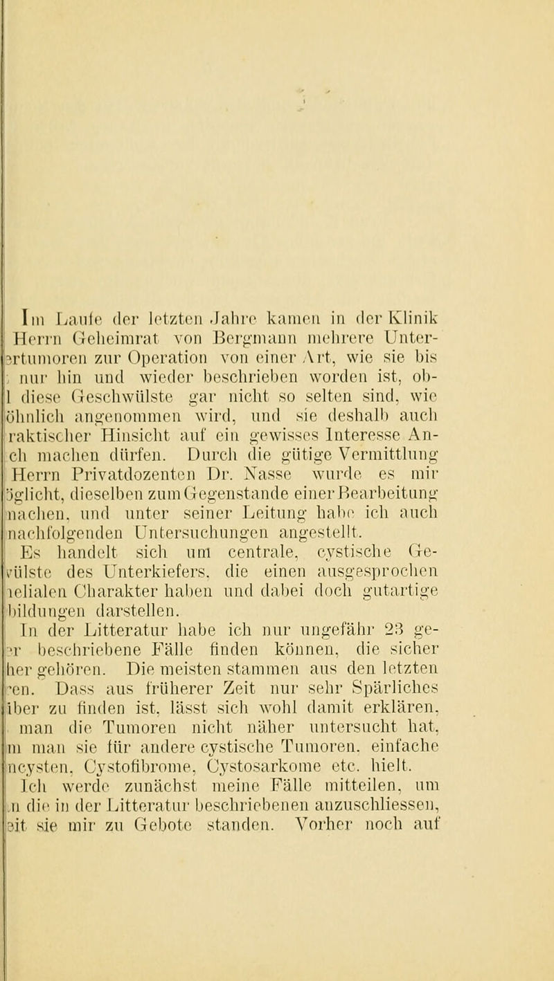 Im Lanic der Jctztcii -Jahre kanioii in der Klinik Herrn (ichcimrat von J3er<i'niaun mehrere Unter- 5rtiimoren zur Operation von einer Art, wie sie bis nur hin und wieder beschrieben worden ist, ob- 1 diese (lescliwülste gar nicht so selten sind, wie öhiilich angenommen wird, und sie deshalb auch raktischer Hinsicht auf ein gewisses Interesse Au- ch machen dürfeu. Durch die gütige Vermitthing Herrn Privatdozeuten Dr. Nasse wurde es mir Dglicht, dieselben zum Gegenstande einer Bearbeitung nachen. und unter seiner Leitung habe ich auch nachfolgenden Untersuchungen angestellt. Es handelt sich um centrale, cystische Ge- käilste des Unterkiefers, die einen ausgesprochen lelialen Charakter haben und dal)ei doch gutartige hildungen darstellen. In der l^itteratur habe ich nur ungefähr 23 ge- •>r beschriebene Fälle finden können, die sicher hergehören. Die meisten stammen aus den letzten :'en. Dass aus früherer Zeit nur sehr Spärliches Iber zu finden ist, lässt sich wohl damit erklären, man die Tumoren nicht näher untersucht hat, m man sie für andere cystische Tumoren, einfache ncysten, Cystofibrome. Cystosarkome etc. hielt. Ich werde zunächst meine Fälle mitteilen, um ji die in der Litteratur beschriebenen anzuschliessen, 3it sie mir zu Gebote; standen. A^'oi'her noch auf