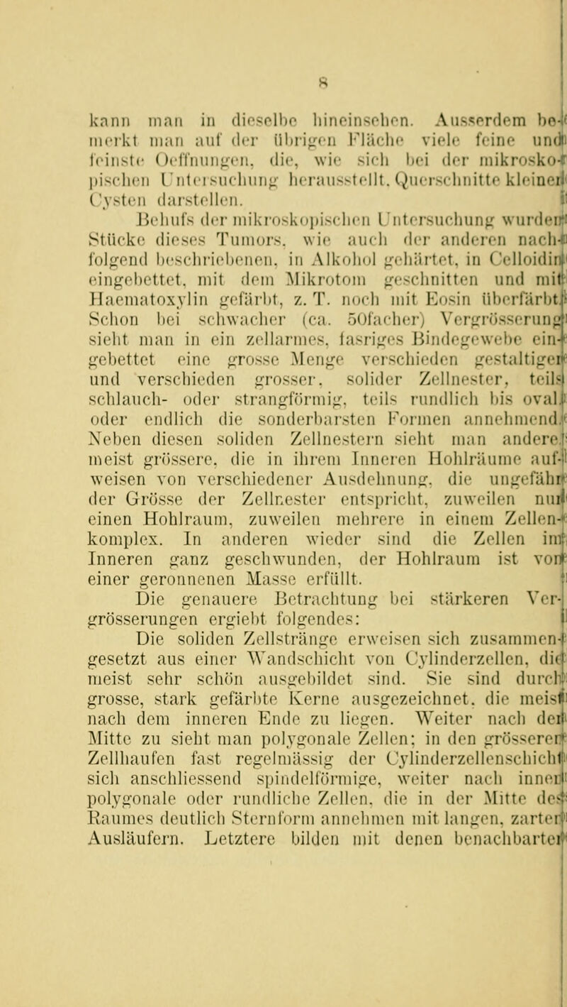 knnii innii in diosolbo liincinsohfn. Aii.s?;prdem ho iiifikt iiKtii aut der iil)i-i<:cii l'^lüclic viele feine und! Irinstc Octtnuii^^'ii. die, wie sieli hei der niikroskü-; piscluMi L'ntersuclmnfi- herausstellt. (Querschnitte kleinei|i Cysten darstellen. ^'■ Behufs der niikroskojjischen Untersuchunf( wurdei Stücke dieses Tuiuors. wie auch der anderen nach- folgend l)eschriel)enen. in Alkohol gehärtet, in Celloidirit eingehettet. mit dem Mikrotom geschnitten und mit! Haematoxylin gefärbt, z. T. noch mit Eosin überfärbti' Schon bei schwacher (ca. öOfacher) Vcrgrüsserun^'|! sieht man in ein zellarmes, tasriges Bindegewebe ein-J- gebettet eine grosse Menge verschieden gestaltigei und verschieden grosser, solider Zellnester, teil- schlauch- oder strangförmig, teils rundlich bis oval oder endlich die sonderbarsten Formen annehmend Neben diesen soliden Zellnestern sieht man andere n^eist grössere, die in ihrem Inneren Hohlräume aul- weisen von verschiedener Ausdehnung, die ungefähr' der Grösse der Zellnester entspricht, zuweilen nui' einen Hohlraum, zuweilen mehrere in einem Zellen^e komplex. In anderen wieder sind die Zellen im'; Inneren ganz geschwunden, der Hohlraum ist von? einer geronnenen Masse erfüllt. i Die genauere Betrachtung bei stärkeren Ver- grösserungen ergiebt folgendes: 1 Die soliden Zellstränge erweisen sich zusammen-' gesetzt aus einer Wandschicht von Cylinderzellen. di^ meist sehr schön ausgebildet sind. Sie sind durclili grosse, stark gefärbte Kerne ausgezeichnet, die meisM nach dem inneren Ende zu liegen. Weiter nach deii Mitte zu sieht man polygonale Zellen; in den grösseren? Zellhaufen fast regelmässig der Cylinderzellenschichin sich anschliessend spindelförmige, weiter nach inneüt polygonale oder rundliche Zellen, die in der Mitte de^« Raumes deutlich Sternl'orm annehmen mit langen, zarter Ausläufern. Letztere bilden mit denen benachbarte*