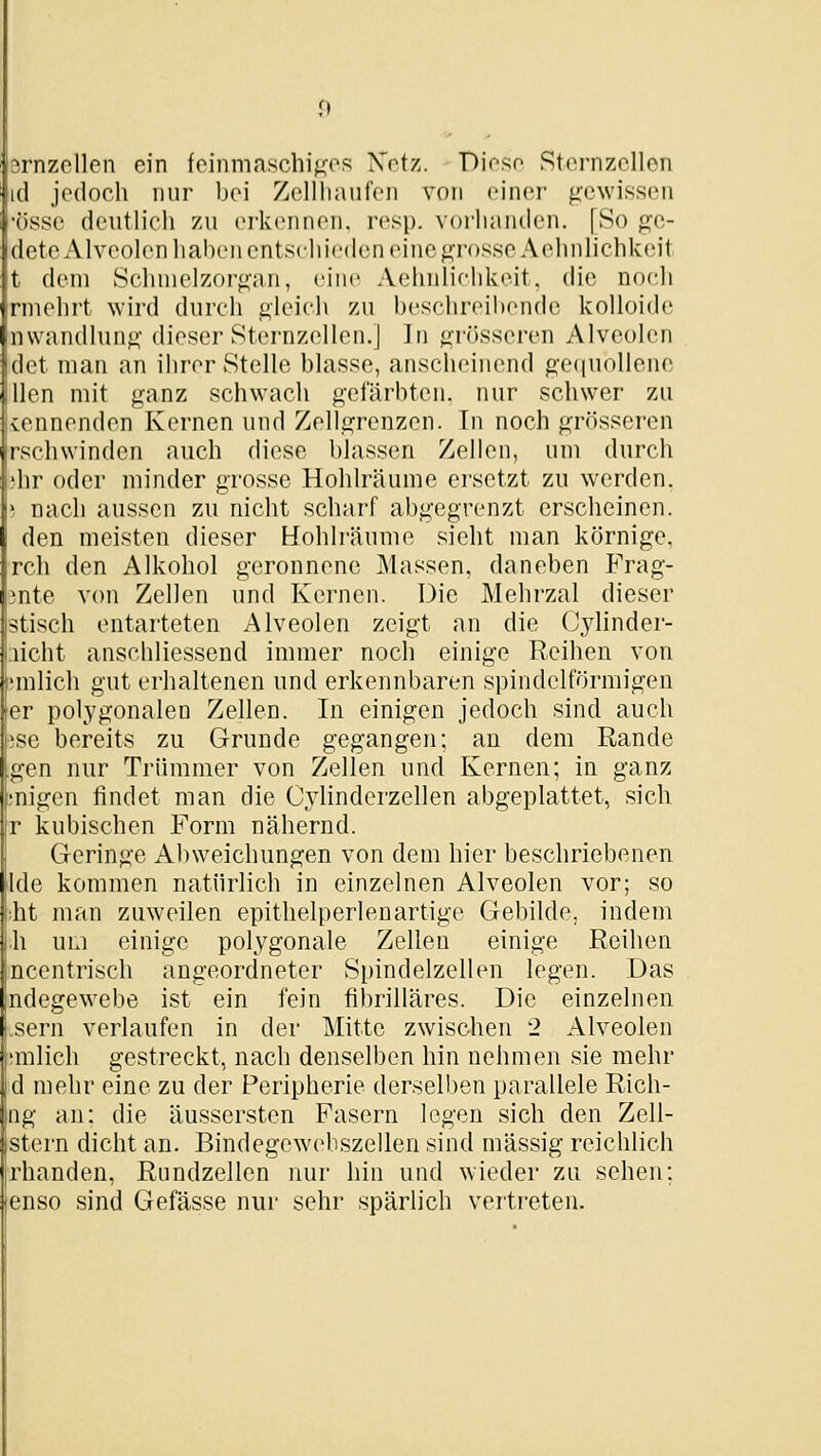 jrnzellen ein feinmaschi^^os Xotz. Dioso Stornzollon d jedoch nur bei Zellliaiifon von einer gewissiMi •össe deutlich zu erkennen, resp. vorluinden, [So geö- dete Alveolen lialien entschieden eine grosse Aehnlichkeit t dem Schnielzor(i'an, eine A(;liiilifhki'it. die noch nnehrt wird durch i^leich zu beschreihfMide kolloide nwandlun^- dieser Sternzellcn.] ]n «^niisseren Alveolen det man an ihrer Stelle blasse, anscheinend g-e(|Uollenc llcn mit ganz schwach gefärbten, nur schwer zu vcnnenden Kernen und Zellgrenzen. Tn noch grösseren rschwinden auch diese blassen Zellen, um durch dir oder minder grosse Hohlräume ersetzt zu werden, i nach aussen zu nicht scharf abgegrenzt erscheinen, den meisten dieser Hohlräume sieht man körnige, rch den Alkohol geronnene Massen, daneben Frag- inte von Zellen und Kernen. Die Mehrzal dieser stisch entarteten Alveolen zeigt an die (Jjdinder- ;iicht anschliessend immer noch einige Reihen von Ulliich gut erhaltenen und erkennbaren spindelförmigen er polygonalen Zellen. In einigen jedoch sind auch ise bereits zu Grunde gegangen; an dem Rande gen nur Trümmer von Zellen und Kernen; in ganz migen findet man die Cylinderzellen abgeplattet, sich r kubischen Form nähernd. Geringe Abweichungen von dem hier beschriebenen Ide kommen natürlich in einzelnen Alveolen vor; so ;ht man zuweilen epithelpeiienartige Gebilde, indem \\ um einige polygonale Zellen einige Reihen ncentrisch angeordneter Spindelzellen legen. Das ndegewebe ist ein fein fibrilläres. Die einzelnen .Sern verlaufen in der Mitte zwischen 2 Alveolen milich gestreckt, nach denselben hin nehmen sie mehr d mehr eine zu der Peripherie derselben parallele Rich- ng an: die äussersten Fasern legen sich den Zell- stern dicht an. Bindegewebszellen sind massig reichlich rhanden, Rundzellen nur hin und wieder zu sehen: enso sind Gefässe nur sehr spärlich verti-eten.
