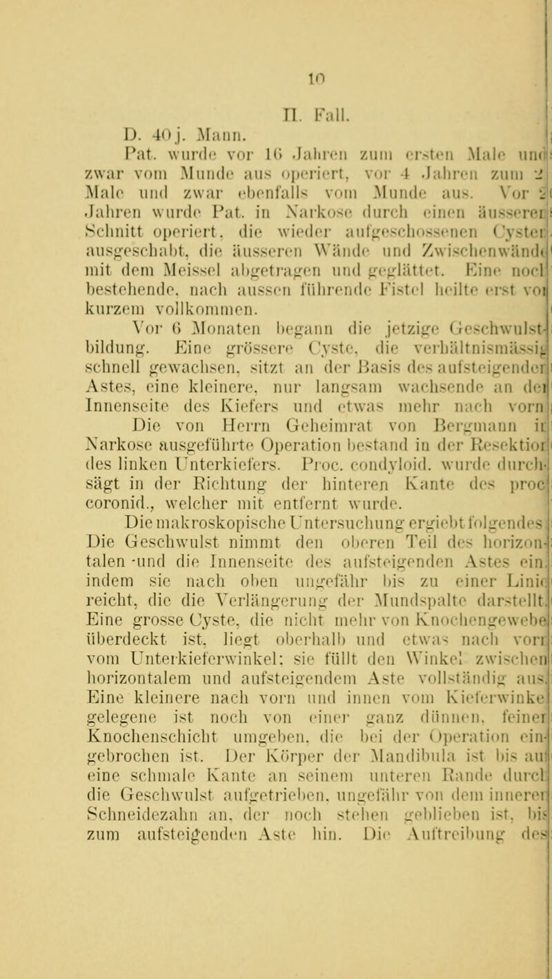 Tl. F;ill. D. 40j. Mann. Pat. wiinlc vor KJ .lalncii zum eisten Male lun zwar vom Munde aus oijen'ert, vor 4 .laliivn zum _' Male und zwar ebonfalls vom Munde aus. Vor i .Jahren wurde Pat. in Narkose durch einen üusserei Sclmitt operiert, die wieder auf^'eschossenen Cyste: aus^esehaht, die äusseren Wände und Zwisciienwänd' mit dem Meissel al)<,^etra^^en und ^M-^'-lättet. Kine noel bestellende, nach aussen führende Fistel heilte erst voi kurzem vollkommen. Vor () ]\Ionaten l)egann die jetzifje Geschwulst- bildun^. Eine jj^rössere Cyste, die verhältnismässig schnell ^^ewachsen. sitzt an der Jiasis des au(stei<rende! Astes, eine kleinere, nur langsam wachsende an dei Innenseite des Kiefers und etwas mehr nach vorn Die von Herrn Geheimrat von Bergmann ii Narkose ausgeführte Operation l)estand in der Resektioi des linken Unterkiefers. Proc. condyloid. wurde durch sägt in der Kichtung der hinteren Kante des proc coronid., welcher mit entfernt wurde. Die makroskopische Untersuchung ergiebt folgendes Die Geschwulst nimmt den oberen Teil des horizon talen -und die Innenseite des aufsteigenden Astes ein indem sie nach oben ungefähr bis zu einer Linii reicht, die die Verlängerung der Mundspalte darstellt] Eine grosse Cyste, die nicht mehr von Knochengewebe' überdeckt ist, liegt obei-hall) und etwa^ nach von vom Unteikieferwinkel: sie füllt den Winkel zwischenj horizontalem und aufsteigendem Aste vollständig aus.] P^ine kleinere nach vorn und innen vom Kieferwinki gelegene ist noch von einei- ganz dünnen, feinei Knochenschicht umgeben, die l)ei der Operation ein gebrochen ist. Der Körper der Mandibula ist bis au eine schmale Kante an seinem unteren Rande durcl die Geschwulst aufgetrieben, ungefähr von dem innere! Schneidezahn an. (lei- noch stehen geblieben ist, bi.^ zum aufsteij^enden Aste hin. Die Auftreibung des