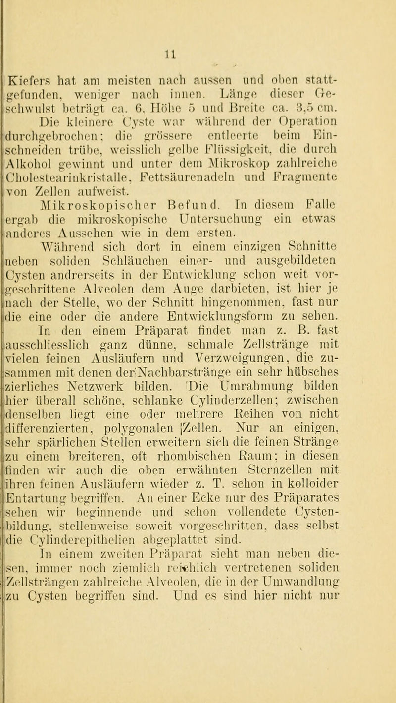 Kiefers hat am meisten nach aussen und oben statt- gefunden, weniger nach innen. Länge dieser Ge- schwulst beträgt ca. 6. Höhe 5 und iireite ca. 3,5 cm. Die kh'inere Cyste war während der Operation durcligebrochen: die grössere enth'crie beim Ein- schneiden trübe, weissHcli gelbe Fh'issigkeit, die durch Alkohol gewinnt und unter dem Mikroskop zahlreiche Cholestcarinkristalle, Fettsäurenadeln und Fragmente von Zellen aufweist. Mikroskopischor Befund. In diesem Falle ergab die mikroskopische Untersuchung ein etwas anderes Aussehen wie in dem ersten. Wähi-end sich dort in einem einzigen Schnitte neben soliden Schläuchen einer- und ausgebildeten Cysten andrerseits in der Entwicklung schon weit vor- geschrittene Alveolen dem Auge darbieten, ist hier je nach der Stelle, wo der Schnitt hingenommen, fast nur die eine oder die andere Entwicklungsform zu sehen. In den einem Präparat findet man z. B. fast ausschliesslich ganz dünne, schmale Zellstränge mit vielen feinen Ausläufern und Verzweigungen, die zu- sammen mit denen derNachbarstränge ein sehr hübsches zierliches Netzwerk bilden. Die Umrahmung bilden hier überall schöne, schlanke Cylinderzellen; zwischen denselben liegt eine oder mehrere Reihen von nicht differenzierten, polygonalen IZollen. Nur an einigen, selir spärlichen Stellen erweitern sich die feinen Stränge zu einem breiteren, oft rhombischen ßaum; in diesen finden wir auch die oben erwähnten Sternzellen mit ihren feinen Ausläufern wieder z. T. schon in kolloider Entartung begriffen. x\n einer Ecke nur des Präparates sehen wir beginnende und schon vollendete Cysten- bildung, stellenweise soweit vorgeschritten, dass selbst die Cylinderepithelien abgeplattet sind. In einem zweiten Präparat sieht man neben die- sen, immer noch ziemlich reichlich vertretenen soliden Zcllsti'ängen zahlreiche Alveohm, die in der Umwandlung zu Cysten begriffen sind. Und es sind hier nicht nur