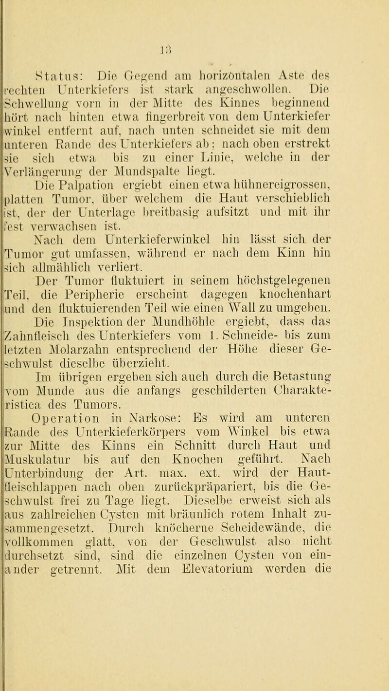 \:\ Status: Dio rip<;ond am horizöntaloii Aste des echten Unterkielei's ist stark angeschwollen. Die Schwellung vorn in der Mitte des Kinnes beginnend hört nach hinten etwa tingerbreit von dem Unterkiefer Winkel entfei'nt auf. nach unten schneidet sie mit dem unteren Rande des Unterkiefers ab ; nach oben erstrekt ^ie sich etwa bis zu einer Linie, welclie in der Verlängerung der Mundspalte liegt. Die Palpation ergiebt einen etwa hühnereigrossen, platten Tumor, über welchem die Haut verschieblich ist. der der Unterlage breitbasig aufsitzt und mit ihr est verwachsen ist. Nach dem Unterkieferwinkel hin lässt sich der Tumor gut umfassen, während er nach dem Kinn hin sich allmählich verliert. Der Tumor fluktuiert in seinem höchstgelegenen Teil, die Peripherie erscheint dagegen knochenhart und den fluktuierenden Teil wie einen Wall zu umgeben. Die Inspektion der Mundhöhle ergiebt, dass das Zahnfleisch des Unterkiefers vom I.Schneide- bis zum letzten Molarzahn entsprechend der Höhe dieser Ge- schwulst dieselbe überzieht. Im übrigen ergeben sich auch durch die Betastung vom Munde aus die anfangs geschilderten Charakte- ristica des Tumors. Operation in Narkose: Es wird am unteren Rande des Unterkieferkörpers vom Winkel bis etwa zur Mitte des Kinns ein Schnitt durch Haut und Muskulatur bis auf den Knoqhen geführt. Nach Unterbindung der Art. max. ext. wird der Haut- Ueischlappen nach oben zurückpräpariert, bis die Ge- ch^vulst frei zu Tage liegt. Dieselbe erweist sich als aus zahlreichen Cysten mit bräunlich rotem Inhalt zu- sammengesetzt. Durch knöcherne Scheidewände, die vollkommen glatt, von der Geschwulst also nicht durchsetzt sind, sind die einzelnen Cysten von ein- ander getrennt. Mit dem Elevatorium werden die