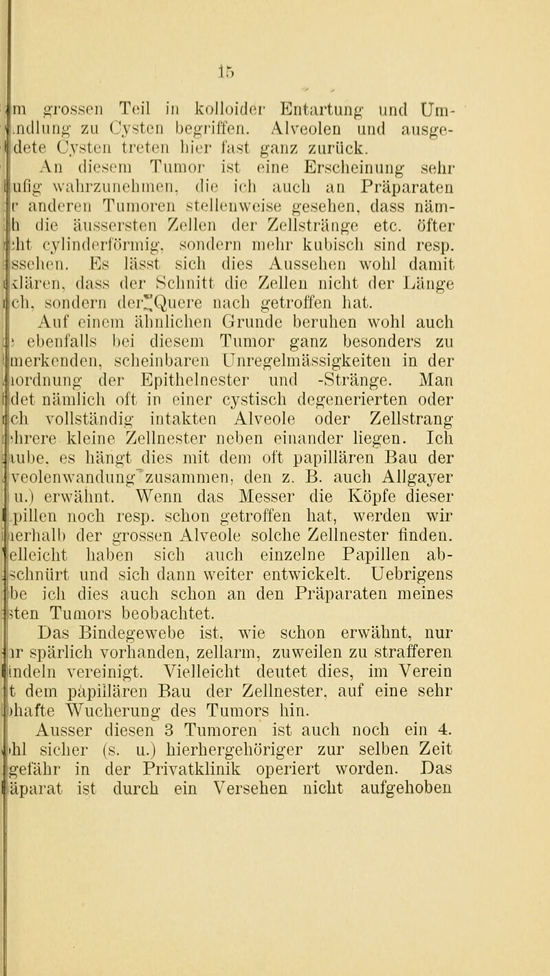 m «rossen Teil in kolloider Eiitiirtung- und Uni- .ndliing- zu Cysten begi'ilfen. Alveolen und ausge- dete Cysten treten hier fast ganz zurück. An diesem Tumor ist eine Erscheinung selir ufig wahrzunehmen, die ich auch an Präparaten r anderen Tumoren stellenweise gesehen, dass näm- h die äussersten Zellen der Zellstränge etc. öfter ;ht cylinderförmig, sondern mehr kubisch sind resp. ssehen. Es lässt sich dies Aussehen wohl damit vlären, dass der Schnitt die Zellen nicht der Länge I eh. sondern dcr!^Q,uere nach getroifen hat. Auf einem ähnlichen Grunde beruhen wohl auch ebenfalls bei diesem Tumor ganz besonders zu merkenden, scheinbaren Unregelmässigkeiten in der i lordnung der Epithelnester und -Stränge. Man det nändich oft in einer cystisch degenerierten oder ch vollständig intakten Alveole oder Zellstrang hrere kleine Zellnester neben einander liegen. Ich lube. es hängt dies mit dem oft papillären Bau der veolenwandung'zusammen, den z. B. auch Allgayer u.) erwähnt. Wenn das Messer die Köpfe dieser pillen noch resp. schon getroffen hat, werden wir lerhalb der grossen Alveole solche Zellnester finden, elleicht haben sich auch einzelne Papillen ab- schnürt und sich dann weiter entwickelt. Uebrigens be ich dies auch schon an den Präparaten meines 5ten Tumors beobachtet. Das Bindegewebe ist, wie schon erwähnt, nur ir spärlich vorhanden, zellarm, zuweilen zu strafferen indeln vereinigt. Vielleicht deutet dies, im Verein t dem papillären Bau der Zellnester, auf eine sehr )hafte Wucherung des Tumors hin. Ausser diesen 3 Tumoren ist auch noch ein 4. •hl sicher (s. u.) hierhergehöriger zur selben Zeit gefähr in der Privatklinik operiert worden. Das äparat ist durch ein Versehen nicht aufgehoben