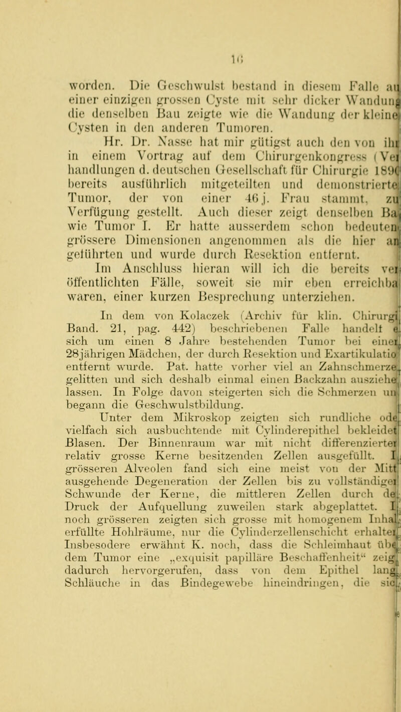 die denselben Bau zeij^te wie die Wandunjr <^\^'i klein Cysten in den anderen Tumoren. Hr. Dr. Nasse hat mir fi:üti^rst auch den von ihi in einem Vortrag auf dem Chirurgenkongress i Vei handlungen d. deutschen (resellschaf'i für Chirurgie 18! bereits austührlich mitgeteilten und demonstriert- Tunior, der von einer 4ßj. Frau stammt, zu Verfügung gestellt. Auch dieser zeigt denselben B;i wie Tumor I. Er hatte ausserdem schon hedeutei grössere Dimensionen angenonuuen als die hier ai gelührten und wurde durch Resektion entlernt. Im Anschluss hieran will ich die bereits v» i öffentlichten Fälle, soweit sie mir eben erreichb; waren, einer kurzen Besprechung unterziehen. In dem von Kolaczek (Archiv für klin. Chirurg' Band. 21, pag. 442) beschriebenen Falk* handelt • sich nm einen 8 Jahre bestellenden Tumor V)ei einri 28jährigen Mädchen, der durch Resektion und Exartikulati entfernt wurde. Pat. hatte vorher viel an Zahnschmer/t gelitten und sich deshalb einmal einen Backzahn auszieht- lassen. In Folge davon steigerten sich die Schmerzen un begann die Geschwulstbildung. Unter dem Mikroskop zeigten sich rundliche od' vielfach sich ausbuchtende mit Cylinderepithel bekleidet Blasen. Der Binnenraum war mit nicht ditFerenziertei relativ grosse Kerne besitzenden Zellen ausgefüllt. I grösseren Alveolen fand sich eine meist von der Mitt ausgehende Degeneration der Zellen bis zu vollstänJiirti Schwunde der Kerne, die mittleren Zellen durch de Druck der Aufquellung zuweilen stark abgeplattet. 1 noch grösseren zeigten sich grosse mit homogenem Inha! erfüllte Hohlräume, nur die Cylinderzellenschicht erhaltei Insbesodere erwähnt K. noch, dass die Schleimhaut ül) dem Tumor eine „exquisit papilläre Beschaffenheit zei dadurch hervorgerufen, dass von dem Epithel lanj Schläuche in das Büidesrewebe hineindringen, die sl