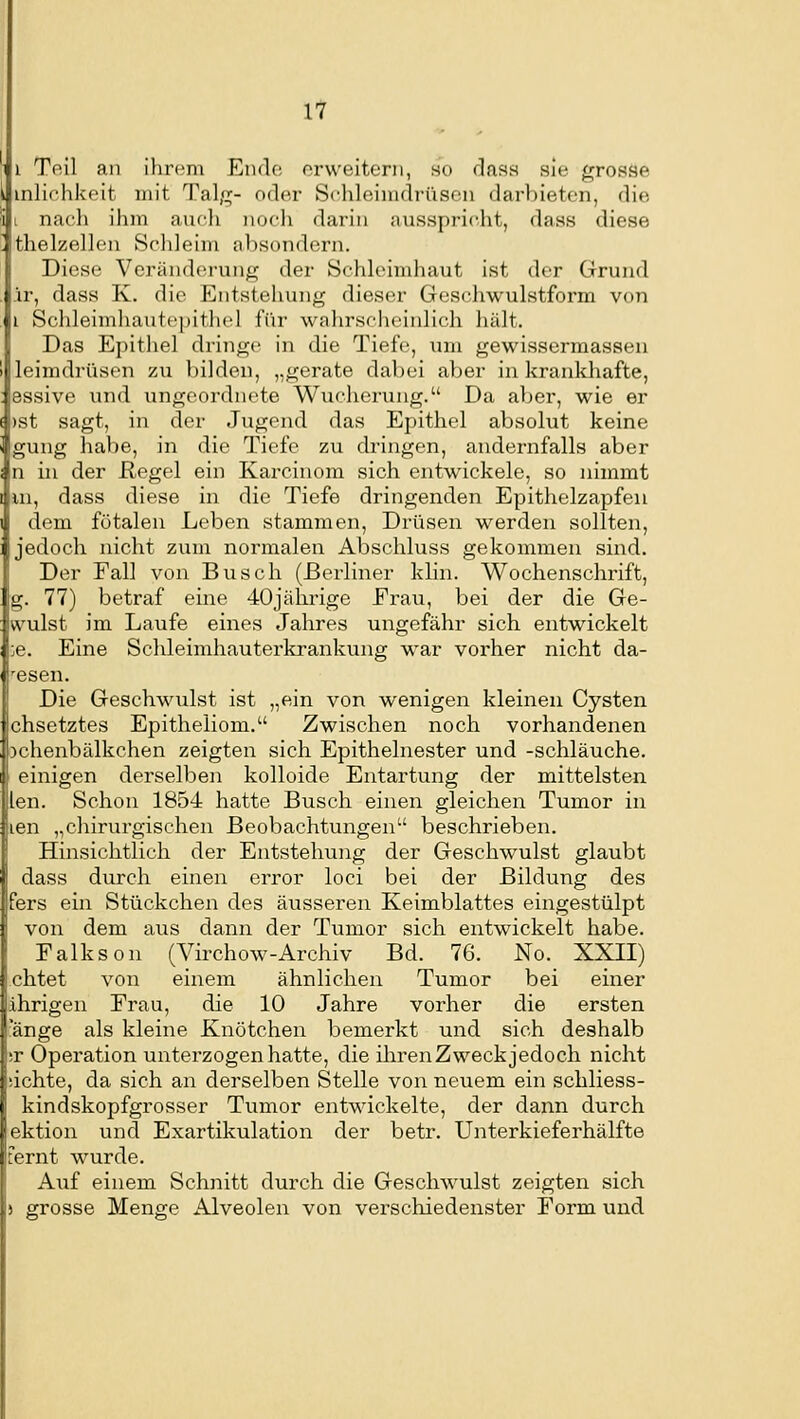 Teil an ilircm Eiulo erweitern, ho dass sie grosse inlichkeit mit Tal,«^- oder Schleimdrüsen darbieten, die nach ilim aucli nocli darin ausspricht, dass diese thelzellen Schleim absondern. Diese Veränderung der Schlcinduiut ist der Grund ir, dass K. die Elntstehung dieser Geschwulstform von i Schleimliautcpitliel für wahrscheinlich hält. Das Epithel dringe in die Tiefe, mn gewissermassen leimdrüsen zu bilden, „gerate dabei aber in krankhafte, essive und ungeordnete Wuclierung. Da aber, wie er )st sagt, in der Jugend das Epithel absolut keine gung habe, in die Tiefe zu dringen, andernfalls aber n in der Regel ein Karcinora sich entwickele, so nimmt in, dass diese in die Tiefe dringenden Epithelzapfeu dem fötalen Leben stammen, Drüsen werden sollten, jedoch nicht zum normalen Abschluss gekommen sind. Der Eall von Busch (Berliner klin. Wochenschrift, g. 77) betraf eine 40jährige Frau, bei der die Ge- wulst im Laufe eines Jahres ungefähr sich entwickelt ;e. Eine Schleimhauterkrankung war vorher nicht da- esen. Die Geschwulst ist „ein von wenigen kleineu Cysten chsetztes Epitheliom. Zwischen noch vorhandenen )chenbälkchen zeigten sich Epithelnester und -schlauche, einigen derselben kolloide Entartung der mittelsten len. Schon 1854 hatte Busch einen gleichen Tumor in len „chirurgischen Beobachtungen beschrieben. Hinsichtlich der Entstehung der Geschwulst glaubt dass durch einen error loci bei der Bildung des fers ein Stückchen des äusseren Keimblattes eingestülpt von dem aus dann der Tumor sich entwickelt habe. Falks on (Virchow-Archiv Bd. 76. No. XXII) chtet von einem ähnlichen Tumor bei einer ährigen Erau, die 10 Jahre vorher die ersten fange als kleine Knötchen bemerkt und sich deshalb ir Operation unterzogen hatte, die iliren Zweck jedoch nicht ichte, da sich an derselben Stelle von neuem ein schliess- kindskopfgrosser Tumor entwickelte, der dann durch ektion und Exartikulation der betr. Unterkieferhälfte fernt wurde. Auf einem Schnitt durch die Geschwulst zeigten sich ) grosse Menge Alveolen von verschiedenster Eorm und
