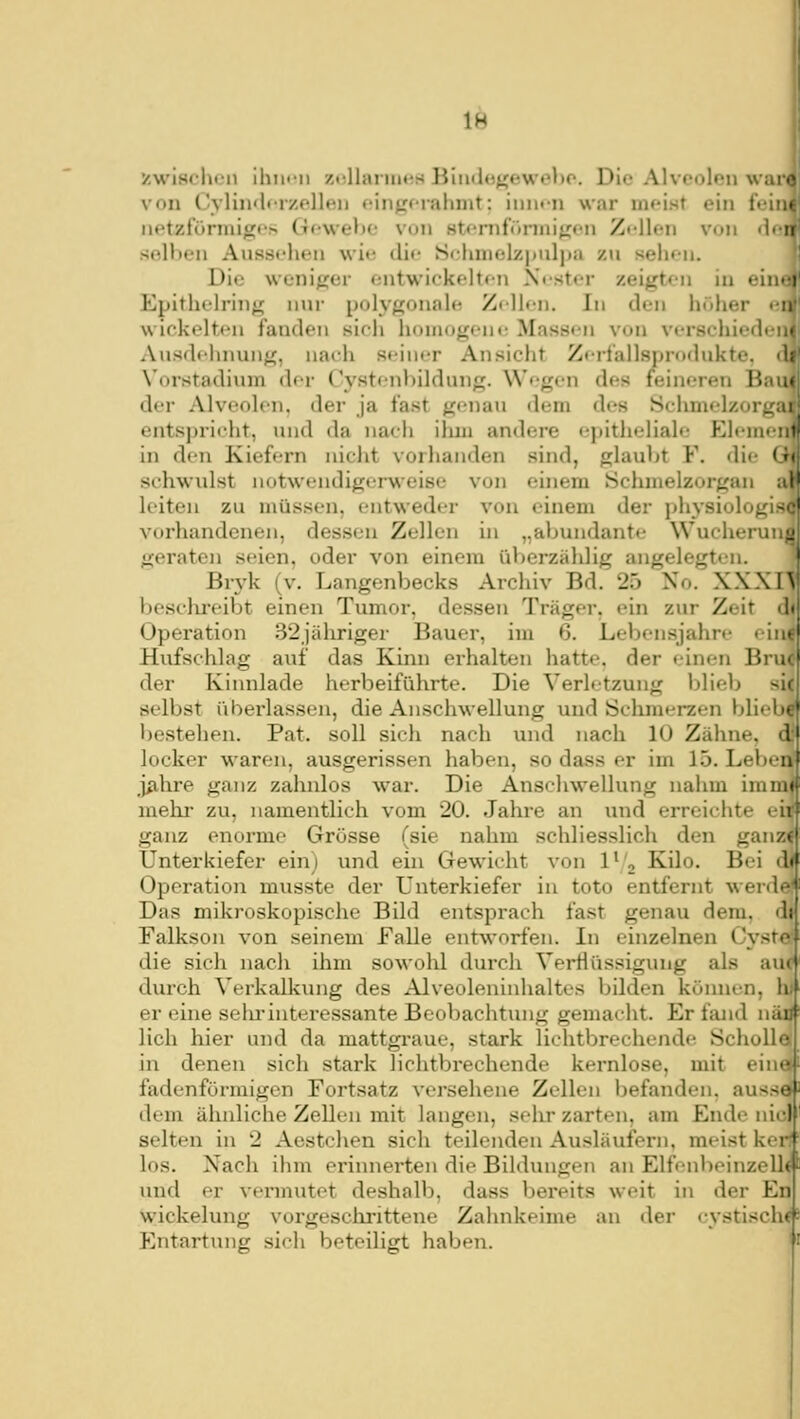 1^ v.wisclnn ilim-ii zidlaiiims BiiuJogeweho. Die Alveolen war. von Cyliii'lt Tzollen fin^f-rahnit: imn-n war nifist ein feiu' iietztörinig<'> (T«'wel)C von stfriifönnit^fii Zi-llen von <l<ii selben Aussehen wi«; ilif Srliniolzpuljiix zu sehfn. Die weniger entwickelten Nester zeigten in ein' i Epithelring nur polygonale Zellen. In den höher en wickelten fanden sich homogene Massen von versehiedeiv Ausdehnung, nach seiner Ansicht Zerlallsprodukte. <! Vorstadium der Cystenhildung. Wegen des feineren Bai. der Alveolen, der ja fast genau dem des Schrnelzorg;: entsprieht, und da nacli ilun andere epitheliale- Eleme: in den Kiefern nicht vorhanden sind, glaubt F. die (■ schwulst notwendigerweise von einem Schmelzorgan ai' leiten zu müssen, entweder von einem der physiologis-' vorhandenen, dessen Zellen in „abundante Wucheruni: geraten seien, oder von einem üV)erzählig angelegten. ' Brj'k (v. Langenbecks Archiv Bd. 25 Xo. XXXI\j beschi-eibt einen Tumor, dessen Träger, ein zur Zeit d<' Operation 32jähriger Bauer, im 6. Lebensjahre eii: Hufschlag auf das Kinn erhalten hatte, der einen Bru der Kinnlade herbeiführte. Die Verletzung blieb sii selbst überlassen, die Anschwellung und tSchnierzen blieV»«' bestehen. Pat. soll sich nach und nach 10 Zähne, li locker waren, ausgerissen haben, so dass er im 15. Leihen - j^ihre ganz zahnlos war. Die Ansclnvellung nahm immif mehr zu, namentlich vom 20. Jahre an und erreichte eir ganz enorme Grösse (sie nahm schliesslich den ganz Unterkiefer ein) und ein Gewicht von 1'/, Kilo. Bei d«' Operation musste der Unterkiefer in toto entfernt werd«- Das mikroskopische Bild entsprach fast genau dem. dij Falkson von seinem Falle entworfen. In einzelnen Cyste! die sich nach ihm sowohl durch Verflüssigung als au durch Verkalkung des Alveoleninhaltes bilden können, li er eine selu-interessante Beobachtung gemacht. Er fand MäDJ^ lieh hier und da mattgraue, stark lichtbrechende Scholle in denen sich stark lichtbrechende kernlose, mit ein«' fadenförmigen Fortsatz versehene Zellen befanden, ausseJ- dem ähnliche Zellen mit langen, selir zarten, am Ende nid' selten in 2 Aestchen sich teilenden Ausläufern, meist ker' los. Nach ihm erinnerten die Bildungen an Elfenbeinzell^ und er vermutet deshalb, dass bereits weit in der En Wickelung vorgeschrittene Zahnkeime an der cystisch^ Entartung sich beteiligt haben.