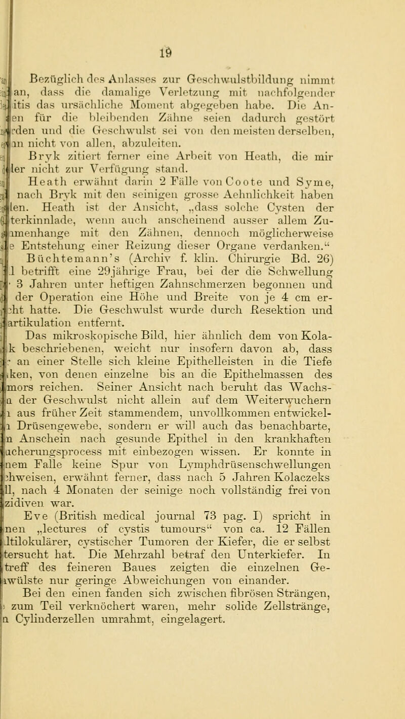 Bezüglich flos Anlasses zur GeschwulstbiMung nimmt an, dass die damalige Verletzung mit nnchfolgendi'r itis das ursäcliliche Moment abgegeben habe. Die An- en für die t)leibenden Zähne seien dadurch gestört ['den und die Geschwulst sei von den meisten derselben, in nicht von allen, abzuleiten. Bryk zitiert ferner eine Arbeit von Heath, die mir ler nicht zur Verfügung stand. Heath erwähnt darin 2 Fälle von Coote und Syme, nach Brvk mit den seinigen grosse Aehnlichkeit haben len. Hoath ist der Ansicht, „dass solche Cysten der terkinnlade, wenn auch anscheinend ausser allem Zu- amenhange mit den Zähneu, dennoch möglicherweise e Entstehung einer Reizung dieser Organe verdanken. Büchtemann's (Archiv f. klin. Chirui-gie Bd. 26) 1 betrifft eine 29jährige Frau, bei der die Schwellung 3 Jahren unter heftigen Zahnschmerzen begonnen und der Operation eine Höhe und Breite von je 4 cm er- ;ht hatte. Die Geschwulst wurde durch Besektion und Jartikulation entfernt. i| Das mikroskopische Bild, liier ähnlich dem von Kola- dk beschriebenen, weicht nur insofern davon ab, dass } j:- an einer Stelle sich kleine Epithelleisten in die Tiefe jiken, von denen einzelne bis an die Epithelmassen des (mors reichen. Seiner Ansicht nach beruht das Waclis- \a der Geschwulst nicht allein auf dem Weiterwuchern |i aus früher Zeit stammendem, unvollkommen entwickel- |i Drüsengewebe, sondern er wiJl auch das benachbarte, m Anschein nach gesunde Epithel in den krankhaften lacherungsprocess mit einbezogen wissen. Er konnte in |nem Falle keine Spur von Ljnnphdrüsenschwellungen ijhweisen, erwähnt ferner, dass nach 5 Jahren Kolaczeks ill, nach 4 Monaten der seinige noch vollständig frei von zidiven. war. Eve (British medical Journal 73 pag. I) spricht in neu ,.lectures of cystis tumours von ca. 12 Fällen iJtilokulärer, cystischer Tumoren der Kiefer, die er selbst jtersucht hat. Die Mehrzahl betraf den Unterkiefer. In itrefP des feineren Baues zeigten die einzelnen Ge- iiwülste nur geringe Abweichungen von einander, i Bei den einen fanden sich zwischen fibrösen Strängen, i; zum Teil verknöchert waren, mehr solide Zellstränge, a Cylinderzellen umrahmt, eingelagert.