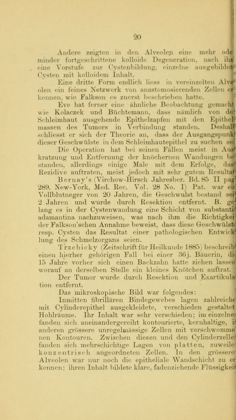 Andere zeigten in dfu Alveoloji ein»- mehr od iiilncltT fortj^cschritteiuj kolloiflt* DeKfiieration. iiiu-li ih ('ine Vorstufe zur ('vstfnl»il(lini;j. <-inz<'liie aust?ebil<lö Cysten mit Ivolloid^Mu Inhalt. Eine dritte Fonn endlieli Hess in vfn'in/.i'lteii Alv ölen ein feines Netzwerk von anastoniosierenden Zellen 6 kennen, wie Falkson es zuerst hesdirieben hatt/e. Eve hat ferner ein»,' ähnliche Beobachtung gemacl wie Kolaczek und Bfiohtemaini. dass nämlich von di Schleimhaut ausgehende Epithelzapfen mit den Epith« niassen des Tumors in Verbindinig standen. Desha schliesst er sich der Theorie an, dass der Ausgangspun dieser Geschwülste in dem Schleimhautej)ithel zu suchen » Die Oiieration hat bei seinen Fällen meist in Au kratzung und Entfernung der knöchernen Wandinigen }>• standen, allerdings einige Male mit dem Erfolge, da- Kezidive auftraten, meist jedoch mit sehr gutem Resultat Bernay's (Virchow-Hirsch Jahresber. Bd. Hf) II pa^ •289. New-York, Med. Rec. Vol. 28 No. 1) Fat. war eij Vollblutneger von 20 Jahren, die Geschwulst bestand sei 2 Jahren und wurde durch Resektion entfernt. B. g' lang es in der Cystenwandung eine Schicht von substant adamantina naclizuweisen, was nach ihm die Richtigkt der Falkson'schen Annahme beweist, dass diese Geschwül.'^i resp. Cysten das Resultat einer pathologischen Entwii 1 lung des Schmelzorgans seien. T'rzebickj' ^Zeitschrift für Heilkunde 1885) beschreib einen hierher gehörigen Fall bei einer rl6j. Bäuerin, di' 15 Jahi'e vorher sich einen Backzahn hatte ziehen lassen woi'auf an derselben Stelle ein kleines Knötchen auftrat. Der Tumor wurde durch Resektion und E.Kartikula tion entfernt. Das mikroskopische Bild war folgendes: Inmitten hbrillären Bindegewebes lagen zahlreiche mit Cj'linderepithel ausgekleidete, verschieden gestaltet Hohlräume. Ihr Inhalt war sehr verschieden; im einzeliv fanden sich aneinandergereiht kontourierte, kernhaltige, anderen grössere unregelaiässige Zellen mit verschwomni' nen Koutouren. Zwischen diesen und den Cylinderzelb fanden sich mehrschichtige Lagen von platten, zuweil, konzentrisch angeordneten Zellen. In den gi'össer' Alveolen war nur noch die epitheliale Wandschicht zu i i kennen: ihren Inhalt l)ildet.e klare, fadenziehende Flüssigkeit