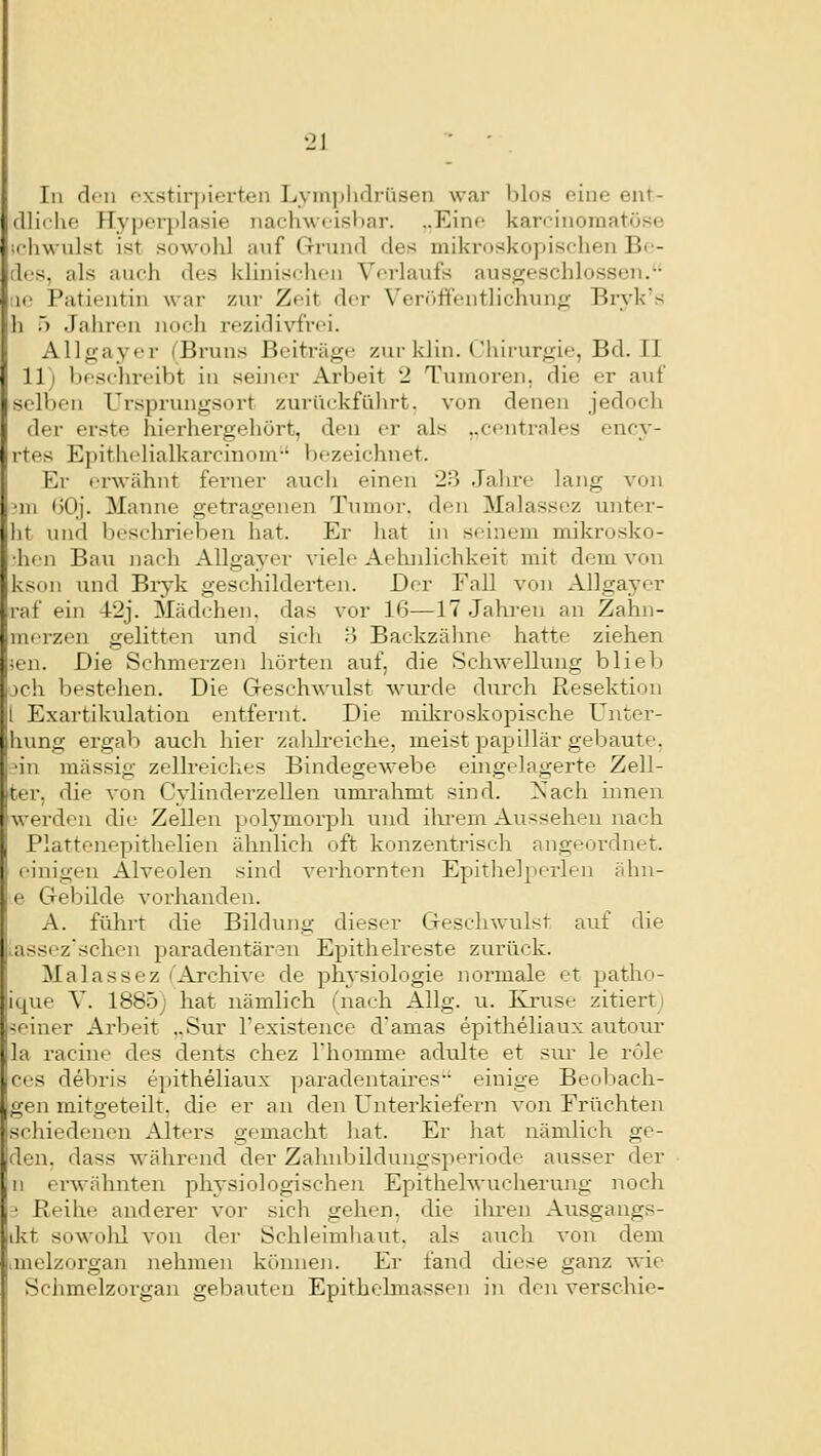 In den fxstirj)ierten Lymphdrüsen war blos eine ent- dliche Hyperplasie nachweisbar. „Eine karcinoraatöse ifhwnlst ist sowohl auf Gnnid des mikroskopischen Bc- dcs, als auch des klinischen Verlaufs ausgeschlossen. :ie Patientin war zur Zeit der Verfiffi-ntlichung Brvk's h .) Jahren noch rezidivfrei. Allgayer (Bruns Beiträge zur klin. Chirurgie, Bd. II 11) beschreibt in seiner Arbeit 2 Tumoren, die er auf selben Ursprungsort zurückfüln-t, von denen jedoch der erste hierhergehört, den er als ,.centrales ency- rtes E])ithelialkarcinom-' bezeichnet. Er erwähnt ferner auch einen 23 Jalire lang von 'ui ()0j. Manne getragenen Tumor, den Malassez unter- lit und beschrieben hat. Er hat in seinem mikrosko- •hen Bau nach Allgayer viele Aehnlichkeit mit dem von kson und Bryk geschilderten. Der Fall von Allgayer raf ein 42j. Mädchen, das vor 16—17 Jahreu an Zahn- merzen gelitten und sich B Backzälme hatte ziehen ;en. Die Schmerzen hörten auf, die Schwellung bliel) jch bestellen. Die Geschwulst wurde durch Resektion l Exartikulation entfei-nt. Die milvroskopische ünter- hung ergab auch hier zahlreiche, meist papillär gebaute, 'in massig zellreiehes Bindegewebe eingelagerte Zell- ter, die von Cylinderzellen unu-ahmt sind. 'Sach. innen werden die Zellen polymorpli und ilxrem Aussehen nach Plattenepithelien ähnlich oft konzentrisch angeordnet, einigen Alveolen sind verhornten Epithelperlen ähn- e Grebilde vorhanden. A. fühi-t die Bildung dieser Geschwulst auf die .assez'schen paradentären Epithelreste zurück. Malassez ('Archive de phj-siologie normale et patho- ique Y. 1885j hat nämlich (nach Allg. u. EJruse zitierti meiner Arbeit ,.Sur Texistence d'amas epitheliaux autom- la racine des dents chez Thomme adulte et sur le röle ces debris epitheliaux paradentaires einige Beoliach- gen mitgeteilt, die er an den Unterkiefez-n von Früchten schiedenen Alters gemacht liat. Er hat nämlich ge- den. dass während der Zaluibilduugsperiode ausser der n erwähnten physiologischen Epithelwucherung noch ■ Reihe anderer vor sich gehen, die ilu'en Aiisgangs- ikt sowolil von der Schleimliaut. als auch von dem ,melzorgan nehmen können. Er fand diese ganz wie Sclimelzorgan gebauten Epithelmassen in den verschie-