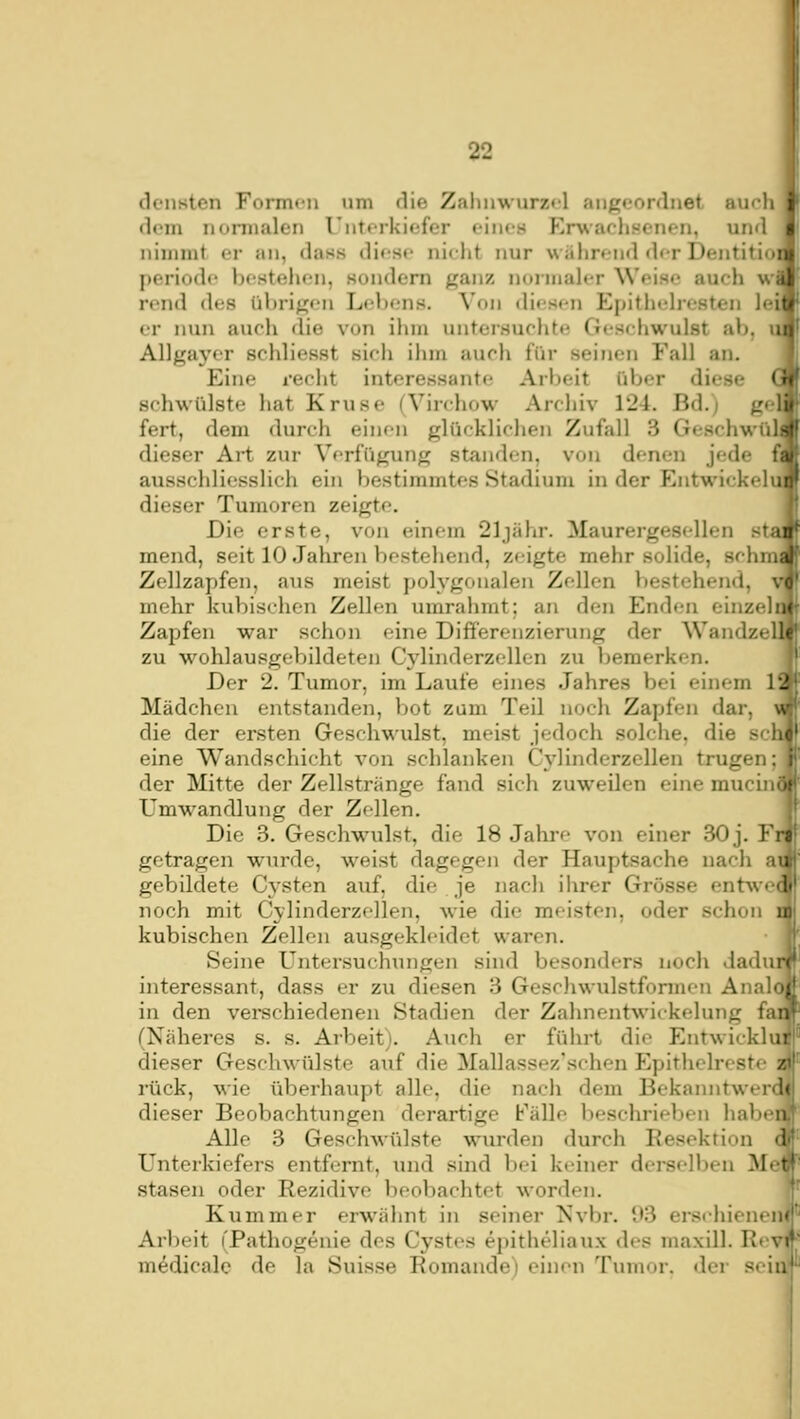 dcnstcn Formf-n um die Zalmwurzfl angeordnet au<-li i dorn nonnalen Unterkiefer eines Erwachsenen, und • nimmt er an, dass diese nielit nur wahrend dr-r Dentitioiij periode bestehen, sondern ganz norniah-r Weise auch wi rend des übrigen Lebens. Von diesen Epithtdresten leii er nun auch die von ihm untersuchte Gesehwulst ab, Allgayer schliesst sich ilim auch für seinen Fall an. Eine recht interessante Arbeit über diese schwülste hat Kruse (Virchow Archiv 124. Bd.) ge fert, dem durch einen glücklichen Zufall 3 Geschwül dieser Art zur Verfügung standen, von denen jede f ausschliesslich ein bestimmtes Stadium in der Entwickelu dieser Tumoren zeigte. Die erste, von einem 21 jähr. Maurergesellen sta mend, seit 10 Jahren bestehend, zeigte mehr solide, schm Zellzapfen, aus meist polygonalen Zellen bestehend, mehr kubischen Zellen umrahmt; an den Enden einzeli Zapfen war schon eine Differenzierung der Wandzel zu wohlausgebildeten Cylinderzellen zu bemerken. Der 2. Tumor, im Laufe eines Jahres bei einem 1' Mädchen entstanden, bot zum Teil noch Zapfen dar, die der ersten Geschwulst, meist jedoch solche, die sei eine Wandschicht von schlanken Cylinderzellen trugen; der Mitte der Zellstränge fand sich zuweilen eine mucini Umwandlung der Zellen. W Die 3. Geschwulst, die 18 Jahre von einer 30 j. Frit getragen wurde, weist dagegen der Hauptsache nach ai gebildete Cj'sten auf. die je nacli ilirer Grösse entwe< noch mit Cylinderzellen, wie die meisten, oder schon i kubischen Zellen ausgekleidet wai-en. Seine Untersuchungen sind besonders noch dadui interessant, dass er zu diesen 3 Geschwulstformen Anak in den verechiedenen Stadien der Zahnentwickelung fai (Näheres s. s. Arbeit). Auch er führt die Entwicklu dieser Geschwülste auf die Mallassez'schen Epithelreste s rück, wie überhaupt alle, die nach dem Bekanntwerc dieser Beobachtungen derartige Fälle beschrieben habe! Alle 3 Geschwülste wurden durch Resektion < Unterkiefers entfernt, inid sind bei keiner derselben Me stasen oder Rezidive beobachtet worden. Kummer erwähnt in seiner iSvbr. 93 erschienen^' Arbeit (Pathogenie des Cystes epitheliaux des maxill. Revff m^dicale de la Suisse Romande) einen Tumor, der sei