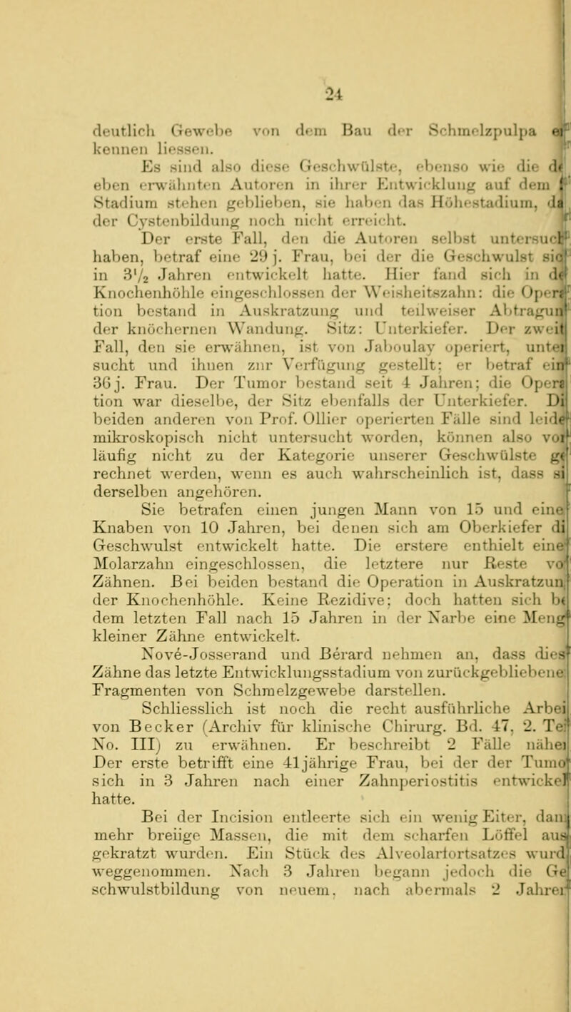 deutlich Gewebe von dem Bau der Schmelzpulpa ei kennen Hessen. Es sind also diesf; Geschwülste, ebenso wie die d* eben erwähnten Autoren in ihrer Entwieklung auf dem ! Stadium stehen geblieben, sie haben das Höhestadium, da der Cystenbildung no(;h nicht erreicht. Der erste Fall, den die Autoren selbst untersuch haben, betraf eine 29 j. Frau, bei der die Geschwulst si« in S'/a Jahren entwickelt hatte. Hier fand sieh in d« Knochenhöhle eingeschlossen der Weisheitszahn: die Oficr; tion bestand in Auskratzung und teilweiser Abtragun der knöchernen Wandung. Sitz: Unterkiefer. Der zweit Fall, den sie erwähnen, ist von Jaboulay operiert, untci sucht und ihnen zur V(!i-fügung gestellt; er betraf ein 36j. Frau. Der Tumor bestand seit 4 Jahren; die Opcn tion war dieselbe, der Sitz el)enfalls der Unterkiefer. Di beiden anderen von Prof. Ollier operierten Fälle sind leid« miki'oskopisch nicht untersucht worden, können also voi läufig nicht zu der Kategorie unserer Geschwülste g' rechnet werden, wenn es auch wahrscheinlich ist, dass si derselben angehören. | Sie betrafen einen jungen Mann von 15 und eine Knaben von 10 Jahren, bei denen sich am Oberkiefer di Geschwulst entwickelt hatte. Die erstere enthielt ein- Molarzahn eingeschlossen, die letztere nur Reste v^ Zähnen. Bei beiden bestand die Operation in Auskratzun, der Knochenhöhle. Keine Rezidive; doch hatten si<h b< dem letzten Fall nach 15 Jahren in der Narbe eine Meng' kleiner Zähne entwickelt. Xove-Josserand und Berard nehmen an, dass dies' Zähne das letzte Entwicklungsstadium von zurückgebliebene. Fragmenten von Schraelzgewebe darstellen. Schliesslich ist noch die recht ausführliche Arbei' von Becker (Archiv für klinische Chirurg. Bd. 47, 2. T< No. III) zu erwähnen. Er beschreibt 2 Fälle nähei Der erste betrifft eine 41jährige Frau, bei der der Tumo^ sich in 3 Jahren nach einer ZahnperiOstitis entwickel' hatte. Bei der Iiicision entleerte sich ein wenig Eiter, dai mehr breiige Massen, die mit dem scharfen Löffel au~ gekratzt wurden. Ein Stück des Alveolariortsatzes wurd weggenommen. Xach 3 Jahren begann jedoch die Ge Schwulstbildung von ncnem. nach abermals 2 Jalirei;
