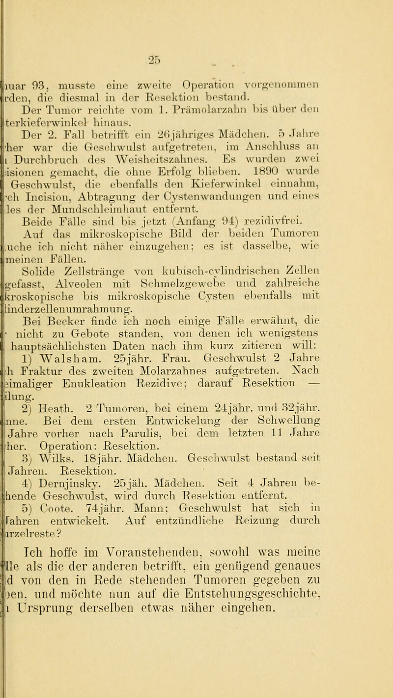 mar 93, musstc eine zweite Opei-ation vfii<,n>iinnim<!ii rden, die diesmal in der Resektion bestand. Der Tnmor reiclite vom 1. Prämolarzaliii l)is ül)er den terkief(>rwiidve.l liinans. Der 2. Fall heti-itft ein -Jdjahritfes Mädchen, ö Jahre •her war die CTOschwulst anfgi'treten, im Anschluss an i Durchbruch des Weisheitszahnes. Es wurden zwei ■isionen gemacht, die ohne Erfolg blieben. 1890 wurde Geschwulst, die ebenfalls den Kieferwinkel einnahm, ■ch Incision, Abtragung der Cystenwandungen und eines les der Mundschleimliaut entfernt. Beide Fälle sind bis jetzt (Anfang 94) rezidivfrei. Auf das mikroskopische Bild der beiden Tumoren .uche ich nicht näher einzugehen: es ist dasselbe, wie meinen Fällen. Solide Zellstränge von kulnsch-c}-lindrischen Zellen iiefasst, Alveolen mit Schmelzgewebe und zahlreiche kroskopische bis mikroskopisdie Cysten ebenfalls mit iinderzellenumrahmung. Bei Becker finde ich noch einige Fälle erwähnt, die nicht zu Gebote standen, von denen ich wenigstens hauptsächlichsten Daten nach ihm kui-z zitieren will: 1) Walsham. 25jähr. Frau. Geschwulst 2 Jaln-e h Fraktur des zweiten Molarzahnes aufgetreten. Nach 3imaliger Enukleation Rezidive; darauf Resektion — ilung. 2) Heath. 2 Tumoren, bei einem 24jähr. und 32jähr. nne. Bei dem ersten Entwickelung der Schwellung Jahre vorher nach Parulis, bei dem letzten 11 Jahre her. Operation: Resektion. 3) Wilks. 18jähr. Mädchen. Gcscliwulst bestand seit Jahren. Resektion. 4) Dernjinsky. 25jäh. Mädchen. Seit 4 Jahren be- hende Geschwillst, wird durch Resektion entfernt. 5) Coote. 74jähr. Mann: Geschwulst hat sich in Fahren entwickelt. Auf entzündliche Reizung durch jirzelreste? Tch hoffe im Voranstellenden, sowohl was meine 'lle als die der anderen betrifft, ein genügend genaues ;d von den in Rede stehenden Tumoren gegeben zu ')en. und möchte nun auf die Entstehungsgeschichte. Ii Ursprung derselben etwas näher eingehen.