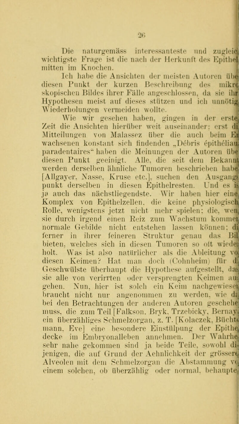 Die naturgeniäss intj-ressantosto iiiid ziijrlei' wiclitiffstc Fra<r<' ist dif iiadi der llcikiinrt des Kpitli« initteii im KikxIh'Ii. li li liahe (Ho Ansiclitcii di-i- iiicistcii Autoren iil (lioscii riiiikt der kurzen P><'selireil)ung des iniki«. skopisclien Jiildes ihrer Fälle aufresehlossen, da aw ihr Hyj)utli('si'ii meist auf (h'cscs stützen und ieh unniiti: WiecUM'hohini^cn V('rniei(h'ii woUtc. \Vi(! wir ufosidien liabcn, giniren in drr t-iste Zeit die Ansichten hierüber weit auseinander: erst di ]\Iitteihinfien von Mahissez ül)er die auch beim Ki waehsciien konstant sicli lin(h'nd('n ..Debris i'pitht'lia' liaradcntaires liaben die Mt'inun;:on der Autoren ül diesen J^unkt «:eeiiii^t. AUe. die seit ik'iu i^ekani werden derselben ähnliche Tumoren be.schriei)en hab' |Allga3^er, Nasse, Kruse etc.], suchen den Ausgan_ punkt derselben in diesen Epithelresten. Und es ja auch das nächstliegendste. \Vii- haben hier eiii' Komplex von Ei)ithelzellen. (li(* keine physiologiscli Kolle, wenigstens jetzt nicht mehr spielen: die, wenj sie durch irgend einen Reiz zum Wachstum kommei normale Gei)ilde nicht entstehen lassen können: di ferner in ihrer feineren Struktur genau das ]V\\ l)ieten. welches sich in diesen Tumoren so olt wiedei holt. Was ist also natüilicher als die Ableitung vo diesen Keimen? Hat man doch (Cohnheim) für il Geschwülste überhaupt die Hypothese aufgestellt, chi sie alle von verirrten oder versi)i-engten KeinuMi an gehen. Nun. hier ist S')Icli ein Keim naehgewiesr l)iaucht nicht nui' angenommen zu werden, wie d, bei den Betrachtungen der anderen Autoren gescheli' muss. die zum Teil [Palkson. ßryk. Trzebicky. Beriia,\ ein überzählige.-^ Sehmelzorgan. z. T. [Kolaczek. Büdi; mann. Rvej eine besondere Einstülpung der Epitli' decke im Enibryonalleben annehmen. Der Wahrli' sehr nahe gekomiuen sind ja beide Teile, sowohl di jenigen, die auf (Irund der Aehnlichkeit der grös.seri Alveolen mit dem Schmelzorgan die Abstammung V' einem solchen, ob überzählig od(M' noiiual. behaupte