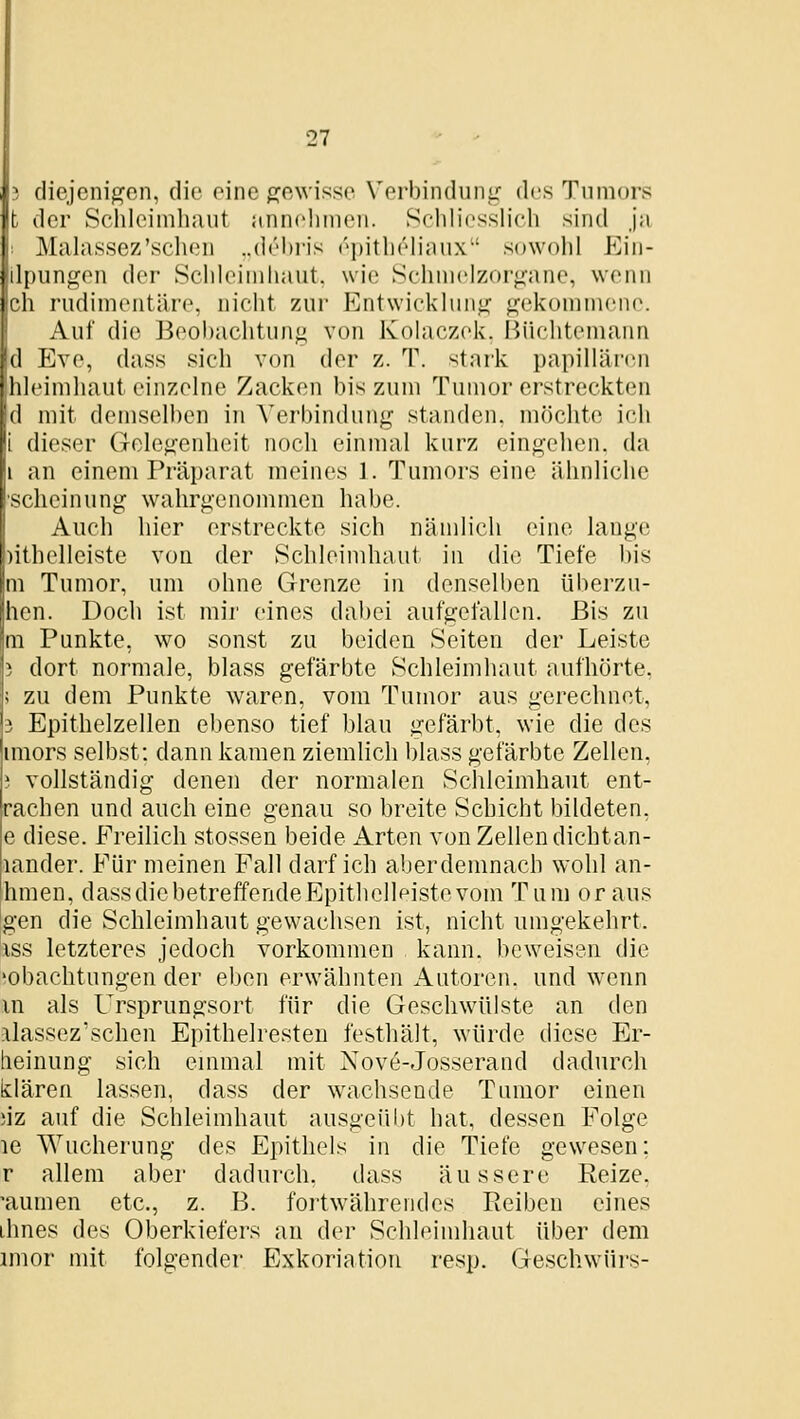 diejenigen, die eine f]^e\visse Verbinduni: des Tumors t der Schleimhaut annehmen. Schliesslich sind ja Malassez'sehen ..dehris ei)itheliaux' sowohl p]in- Ipungen der Schleimhaut, wie Schmelzor<iane, wenn ch rudimentäre, nicht zur Entwickluni( gekommene. Auf die Beobachtung von Kolaczek. Büchtemann d Eve, dass sich von der z. T. stark papillären hleimhaut einzelne Zacken bis zum Tumor erstreckten d mit demselben in Verbindung standen, möchte ich dieser Gelegenheit noch einmal kurz eingehen, da an einem Präparat meines 1. Tumors eine ähnliche scheinung wahrgenommen habe. Auch hier erstreckte sich nämlich eine lange )ithelleist.e von der Schleimhaut in die Tiefe bis m Tumor, um ohne Grenze in denselben überzu- hen. Doch ist mir eines dabei aufgefallen. Bis zu m Punkte, wo sonst zu beiden Seiten der Leiste dort normale, blass gefärbte Schleimhaut aufhörte, |i zu dem Punkte waren, vom Tumor aus gerechnet, 3 Epithelzellen ebenso tief blau gefärbt, wie die des imors selbst: dann kamen ziemlich blass gefärbte Zellen, i vollständig denen der normalen Schleimhaut ent- rachcn und auch eine genau so breite Schicht bildeten, e diese. Freilich stossen beide Arten von Zellen dichtan- lander. Für meinen Fall darf ich aberdemnach wolil an- hmen, dassdicbetreffendeEpithelleistevom Tum or aus gen die Schleimhaut gewachsen ist, nicht umgekehrt. ISS letzteres jedoch vorkommen , kann, beweisen die 'obachtungen der eben erwähnten Autoren, und wenn m als Ursprungsort für die Geschwülste an den .ilassezschen Epithelresteu festhält, würde diese Er- heinung sich einmal mit Nove-Josserand dadurch klären lassen, dass der wachsende Tumor einen ;iz auf die Schleimhaut ausgeül)t hat, dessen Folge le Wucherung des Epithels in die Tiefe gewesen; r allem aber dadurch, dass äussere Reize, 'aumen etc., z. B. foitwährendes Reiben eines ihnes des Oberkiefers an der Schleimhaut über dem imor mit folgender Exkoriation resp. Geschwürs-