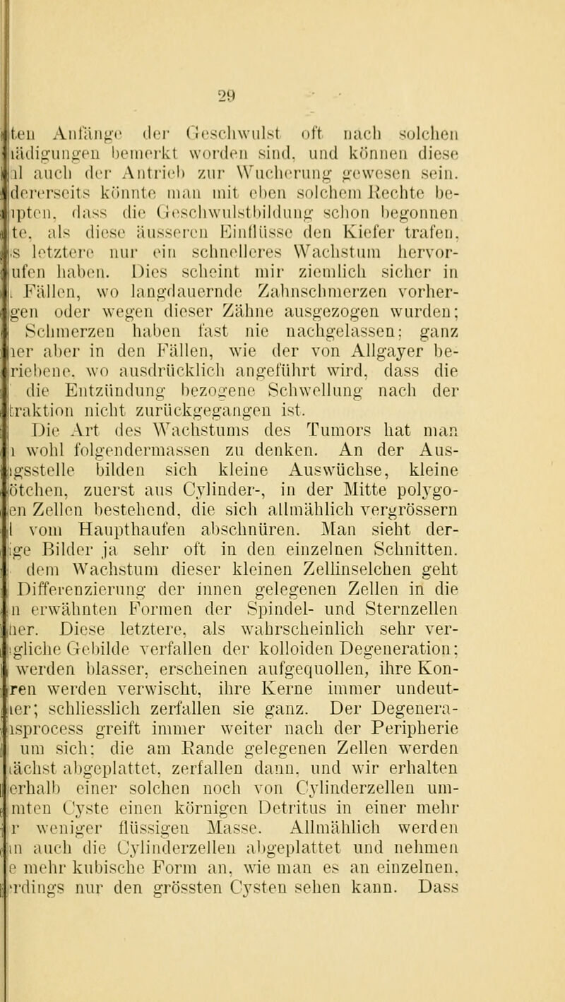 ti'U Anniiiijc d<'i- ('!('.schwulst oft nach scjlchoii linnguiipTii heinorkt worden sind, und ktinnen diese \\ iiuch der Antrid» zur Wuchcrunj^^ ;;cwesen sein, dcrcrseits k(innte man mit cl)cn solchem Hechte he- iptcu. (htss die üeschwulsthilihmji' schon hegonnen te. als diese äu.ssei-en EintUisse den Kiefer trafen. s letztere nur ein schnelleres Wachstum hervor- ufen hahen. Dies scheint mir ziemlich sicher in . Fällen, wo lanü'dauernde Zahnschmerzen vorher- gen oder wegen dieser Zähne ausgezogen wurden; Schmerzen haben fast nie nachgelassen; ganz ler aher in den Fällen, wie der von Allgayer be- riebene. wo ausflrücklich angeführt wird, dass die die Entzündung bezoa'ene Schwellung nach der Fraktion nicht zurückgegangen ist. Die Art des Wachstums des Tumors hat man 1 wohl folgendermassen zu denken. An der Aus- igsstelle bilden sich kleine Auswüchse, kleine (ötcheii, zuerst ans Cylinder-, in der Mitte polygo- len Zellen liestehend, die sich allmählich vergrössern I vom Haupthaufen abschnüren. ]\[an sieht der- ge Bilder ja sehr oft in den einzelnen Schnitten. dem Wachstum dieser kleinen Zellinselchen geht Differenzierung der innen gelegenen Zellen in die jU erwähnten Formen der Spindel- und Sternzellen iiier. Diese letztere, als wahrscheinlich sehr ver- |:glich(; Gebilde verfallen der kolloiden Degeneration; werden blasser, erscheinen aufgequollen, ihre Kon- ren werden verwischt, ihre Kerne immer undeut- ler; schliesslich zerfallen sie ganz. Der Degenera- isprocess greift immer weiter nach der Peripherie um sich: die am Bande gelegenen Zellen werden lachst abgeplattet, zerfallen dann, und wir erhalten erhalb einer solchen noch von Cylinderzellen um- mteu Cyste einen körnigen Detritus in einer mehr r weniger flüssigen Masse. Allmählich werden 111 auch die Cylinderzellen abgeplattet und nehmen e mehr kubische Form an, wie man es an einzelnen, rdings nur den grössten Cysten sehen kann. Dass