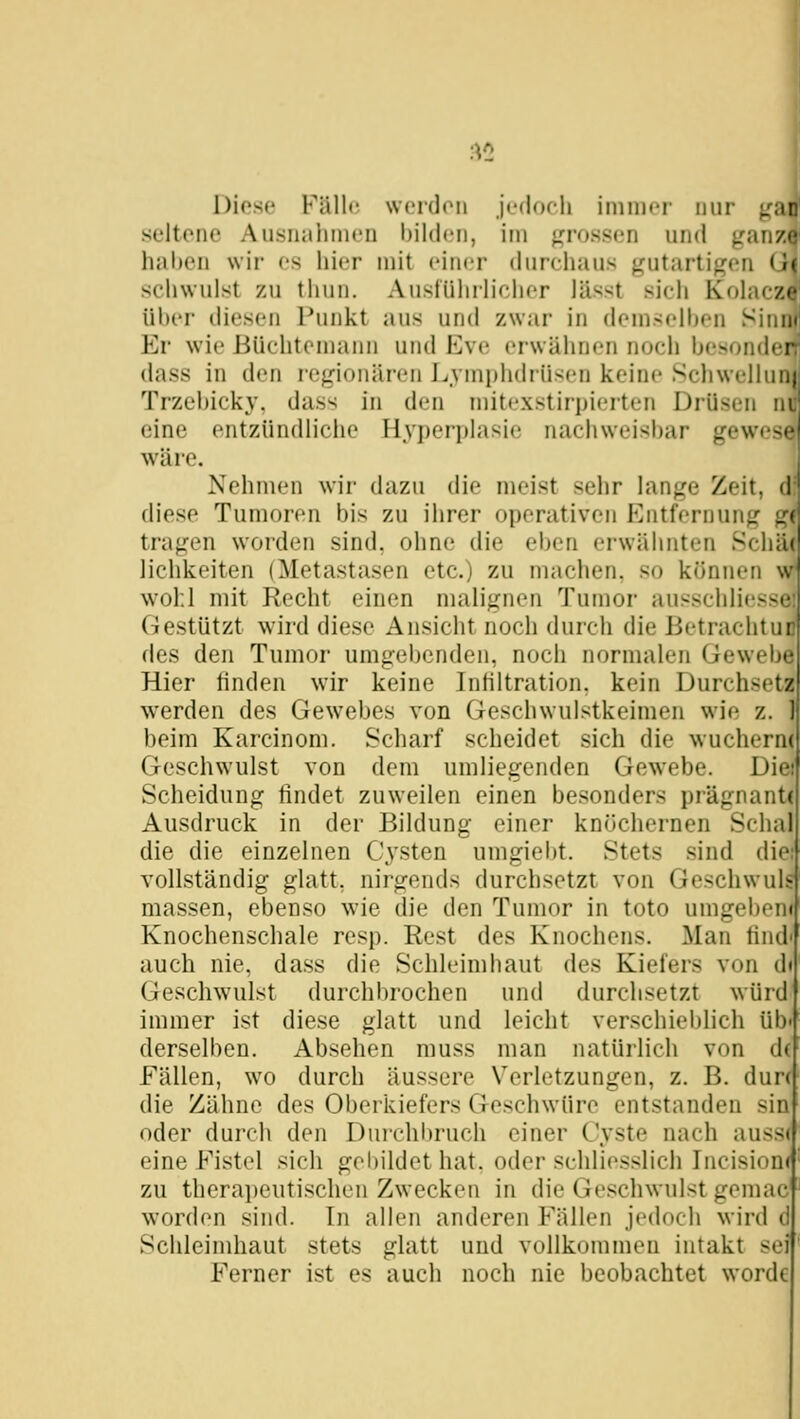 Diese Fälle werden jedoch immer nur ^an seltene Ausnahmen bilden, im grossen und ganz«* hal)eu wir es hier mit einer durchaus gutartigen (I' schwulst zu thun. AusfUhi-licher lässt sich Kolac/j üIkt iliesen Punkt aus und zwar in demscll)en Sini Er wie Büchtcniann und Kvc erwähnen noch hesondei dass in den regionären J^ymphdrüsen keine Sciiwellui Trzehicky, dass in den niitexstirpierten Drüsen n eine entzündliche Hyperplasie nachweisbar gewes<- wäre. Nehmen wir dazu die meist sehr lange Zeit, <! diese Tumoren bis zu ihrer operativen Entfernung tragen worden sind, ohne die eben erwähnten Schä( lichkeiten (Metastasen etc.) zu machen, so können w wohl mit Recht einen malignen Tumor ausschliesse: Gestützt wird diese Ansicht noch durch die Betrachtur des den Tumor umgebenden, noch normalen Gewebe Hier linden wir keine Inhltration, kein Durchsetz werden des Gewebes von Geschwulstkeimen wie z. beim Karcinom. Scharf scheidet sich die wucherm Geschwulst von dem umliegenden Gewebe. Die: Scheidung findet zuweilen einen besonders prägnante Ausdruck in der Bildung einer kniichernen Schal die die einzelnen Cysten umgiebt. Stets sind die: vollständig glatt, nirgends durchsetzt von Geschwuls massen, ebenso wie die den Tumor in toto umgeben« Knochenschale resp. Rest des Knochens. Man find' auch nie, dass die Schleimhaut des Kiefers von d« Geschwulst durchbrochen und durchsetzt würd immer ist diese glatt und leicht verschieblich üb derselben. Absehen muss man natürlich von d( Fällen, wo durch äussere Verletzungen, z. B. dun die Zähne des Oberkiefers Geschwüre entstanden sin oder durch den Durchbruch einer Cyste nach auss( eine Fistel sich gebildet hat. oder schliesslich Incisionc zu therai)eutischen Zwecken in die Geschwulst gemac wordcMi sind. In allen anderen Fällen jedoch wird il Schleimhaut stets glatt und vollkommen intakt sei Ferner ist es auch noch nie beobachtet wordc