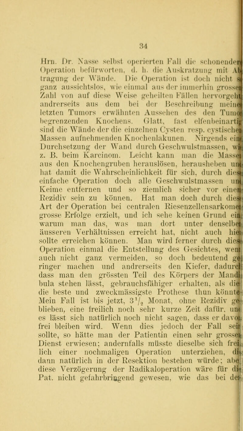 Hni. Dr. Nasse selbst operierten Pall die selioneiideri (Jpej-aliuii Ijefürworteii. d. li. die Auski'atziiii;: mit Ab tragun}^ der AVäude. Die Operation ist doch nicht 8i ;:anz aussichtslos, wie einmal ans der immerhin jrross Zahl von auf diese Weise jridieilten Källen liervorj^^cl andrei'seits aus dem hei d(;r Ije^chi-eihun^' mein letzten Tumors erwähnten Aussehen d<'S den Tum heo:renzcndcn Knochens. Glatt, fast elfenheii, sind die Wände der die einzelnen Cysten resp. cysti>'m Massen aufnehmenden Ivnoehenlakunen. .\'ii'}j:ends ein Durchsetzunjj;' der Wand dujfh (ieschwulstmassen, wi z. B. beim Kai'cinom. Leicht kann man die Massiv aus den Knochenfiruben herauslösen, herausheben u hat damit die Wahrscheinlichkeit für sich, durch di(! einfache Operation doch alle Geschwulstmassen u Keime entfernen und so ziemlich sicher vor eine Rezidiv sein zu können. Hat man doch durch diei Art der Operation bei centralen Riosenzellensarkom grosse Erfolge erzielt, und ich sehe keinen Grund ei warum man das, was man dort unter denselb äusseren Verhältnissen erreicht hat. nicht auch hii sollte erreichen können. ^lan wird ferner durch di Operation einmal die Entstellung des Gesichtes, we auch nicht ganz vermeiden, so doch bedeutend g\ ringer machen und andrerseits den Kiefer, dadui dass man den grössten Teil des Köri»ers dei- Man bula stehen lässt, gebrauchsfähiger erhalten, als di die beste und zweckmässigste Prothese tliun könn Mein Fall ist bis jetzt, 3 7» Monat, ohne Rezidiv gi blieben, eine freilich noch sehr kurze Zeit dafür. ud( es lässt sich natürlich noch nicht sagen, dass er dav frei bleiben wird. Wenn dies jedoch der Fall sei sollte, so hätte mau der Patientin einen sehr gross Dienst erwiesen: andernfalls müsste dieselbe sich frefl lieh einer nochmaligen Operation unterziehen, di dann natürlich in der Resektion bestehen würde: abä diese Verzögerung der Radikaloperation wäre für di |; Pat. nicht gefahrbriugend gewesen, wie das l)ei de i'i