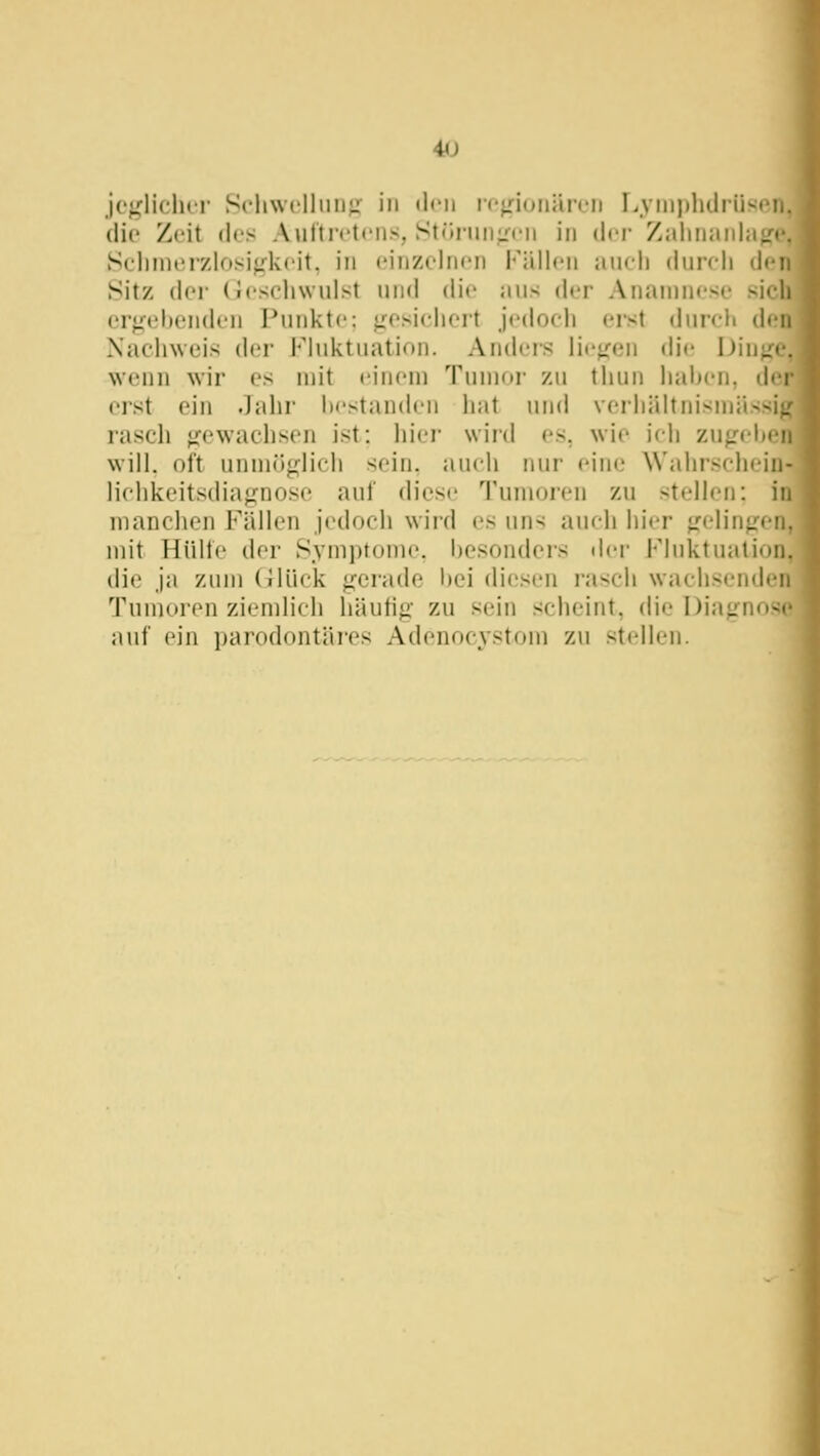 4<J jc^'lichcr Schwclliiii;: in <l<'ii ir'^nuiiän.'i) LymphilriiscMj, die Zeit des Aulti'ctciis, StrtruiiL''t'ii in (\vv Zaliiiiiiihiffe, Sclinieizlosij(k('it, in einzolru'ii Fällen auch (iurch den Sitz der (Jcschwulst und die aus der Anamnese sich ergehenden Punkte: f^esichcrt jedoch erst durch den Nachweis der Fluktuation. Andeis Hetzen die Dinge, Nvenn wir es mit einem Tumor zu thun hahen, der erst ein Jahr hestanden iiat und verhältnismässig rasch ofewachsen ist: liier wird es, wie ich zugehen will, oft unmöglich sein, auch nur eine Wahrschein- lichkeitsdiagnose auf diese Tumoren zu stellen: in manchen Fällen jedoch wird es uns auch hier gelingen, mit Hülfe der Symptome, hesondcrs dei- Fluktuation, die ja zum (ilück gerade Ijei diesen rasch wachsenden Tumoren ziemlich häufig zu sein scheint, die Diagnose auf ein parodontäres Adenocystom zu stellen.