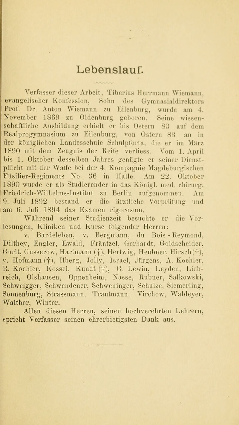 Lebenslaur. Verfasser dieser Arbeit, Tihcriiis lloirinaiiii Wicmjiim. evangelischer Konfession, Sohn des Gymnasialdiroktors Prof. Dr. Anton Wieniann zu l'^ilenhnrg, wuide am 4. November 1860 zu Oldenburg geboren. Seine wissen- schaftliche Ausbildung erhielt er bis U.stern 815 auf dem Realprogymnasium zu Eilenbnrg, von Ostern 83 au in der königlichen Landesschnle Schnlpforta, die er im März 1890 mit dem Zeugnis der Reife verüess. Vom 1. April bis 1. Oktober desselben Jahres genügte er seiner DicMist- pflicht mit der Wafte bei der 4. Kompagnie Magdeburgischen Füsilier-Regiments No. 36 in Halle. Am 22. Oktober 1890 wurde er als Studierender in das Künigl. med. chirnrg. Friedrich-Wilhelms-lnstitut zu Berlin aufgenommen. Am 9. Juli 1892 bestand er die ärztliche Vor])riifung und am 6. Juli 1894 das Examen rigorosum. Während seiner Studienzeit besnchte er die \ov- lesungen, Kliniken und Knrse folgender Herren: V. Bardeleben, v. Bergmann, du Bois-Reymond, Dilthey, Eiigler, Ewald, Fräntzel, Gerhardt. Goldscheider, (;iurlt, Gusserow, Hartmann (f), Hertwig, Henbner, Hirsch(fj, V. Hofmann (f), Ilberg, Jolly, Israel, Jürgens, A. Koehler, \l. Koehler, Kossei, Knndt (f), G. Lewin, Leyden, J^ieb- reich, Olshansen, Oppenheim, Nasse, Rubner, Salkowski, Schweigger. Schwendener, Schweninger, Schulze, Sieraerling, Sonnenbnrg, Strassmann, Trautmann, Virchow, Waldeyer, Walther, Winter. Allen diesen Herren, seinen hochverehrten Lehrein, spricht Verfasser seinen ehrerbietigsten Dank aus.