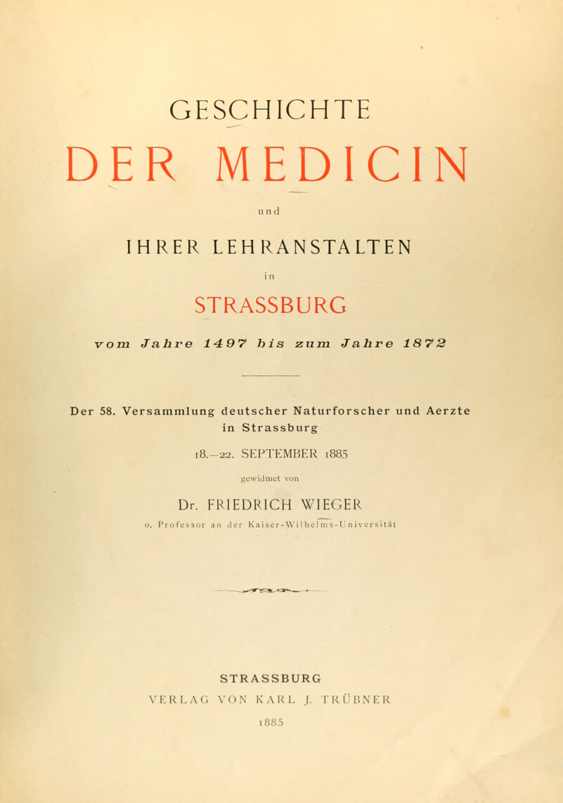 GESCHICHTE DER MEDI CIN u n (1 IHRER LEHRANSTALTEN i n STRASSBURG vom Jahre 14 97 bis zum Jahre 1872 Der 58. Versammlung deutscher Naturforscher und Aerzte in Strassburg 18.-22. SEPTEMBER 1885 gewidmet von Dr. FRIEDRICH WIEGER u. Professor an der Kaiser-Wilhelms-UniversitBt STRASSBURG V I. R LAG V( IN K A R I. .1. T R Ü BN ER