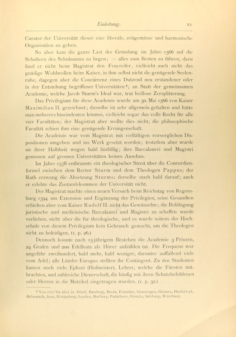 Curator der Universität dieser eine liberale, zeitgemässe und harmonische Organisation zu geben. So aber kam die ganze Last der Gründung im Jahre 1566 auf die Schultern des Schulmanns zu liegen; — alles zum Besten zu führen, dazu fand er nicht beim Magistrat den Feuereifer, vielleicht auch nicht das gnädige Wohlwollen beim Kaiser, in ihm selbst nicht die genügende Seelen- ruhe, dagegen aber die Concurrenz eines Dutzend neu erstandener oder in der Entstehung begriffener Universitäten '; an Statt der gemeinsamen Academie, welche Jacob Sturm's Ideal war, trat heillose Zersplitterung. Das Privilegium für diese Academie wurde am 30. Mai 1566 von Kaiser Maximilian II. gezeichnet; dasselbe ist sehr allgemein gehalten und hätte man mehreres hineindeuten können, vielleicht sogar das volle Recht für alle vier Facultäten; der Magistrat aber wollte dies nicht; die philosophische Facultät schien ihm eine genügende Errungenschaft. Die Academie war vom Magistrat mit vielfältigen vorsorglichen Dis- positionen umgeben und ins Werk gesetzt worden; trotzdem aber wurde sie ihrer Halbheit wegen bald hinfällig; ihre Baccalaurci und Magistri genossen auf grossen Universitäten keines Ansehns. Im Jahre 1578 entbrannte ein theologischer Streit über die Concordien- forinel zwischen dem Rector Sturm und dem Theologen Pappus; der Rath erzwang die Absetzung Sturms; derselbe starb bald darauf; auch er 1 rlebte das Zustandekommen (\cv Universität nicht. Der Magistrat machte einen neuen Versuch beim Reichstag von Regens- burg 1594 um Extension und Ergänzung der Privilegien, seine Gesandten erhielten aber vom Kaisei- Rudolf II. nicht das Gewünschte; die Befähigung juristische und medicinische Baccalaurel um\ Magistri zu schaffen wurde Verliehen, nicht aber die für theologische, und es wurde seitens tlrv Hoch- schule von diesem Privilegium kein Gebrauch gemacht, um die Theologen nicht zu beleidigen. (1. p. 26.) Dennoch konnte nach [5jährigen] Bestehen die Academie 3 Prinzen, 2) Grafen und 200 Edelleute als Hörer aufzählen (2). Die Frequenz war ungefähr zweihundert, bald mehr, bald weniger, darunter auffallend viele vom Adel; alle Lander Europas stellten ihr Contingent. Zu den Studenten kamen noch viele Ephori (Hofmeister), Lehrer, welche die Fürsten mit- brachten, und zahlreiche I »ienerschaft, die häufig mit ihren Schutzbefohlenen oder Herren in die Matrikel eingetragen wurden, ii. p. 32.) 1 Von 1327 bis [622 in Mihi 1, Bamberg, Breda, Franeker, Gl gen, Gii sen, Harderwyk ; ■ ! 1., yden, Mai I iirg, Padi rl orn, Rint< In, Sal 1 iirg, \\ Qrzburg.