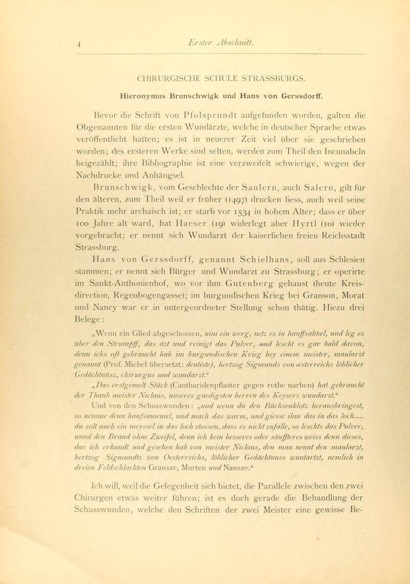 CHIRURGISCHE SCHULE STRASSBURGS. Hieronymus Brunschwigk und Hans von Gerssdorff. Bevor die Schrift von Pfolsprundt aufgefunden worden, galten die Obgenannten für die ersten Wundärzte, welche in deutscher Sprache etwas veröffentlicht hatten; es ist in neuerer Zeit viel über sie geschrieben worden; des ersteren Werke sind selten, werden zum Theil den Incunabeln beigezählt; ihre Bibliographie ist eine verzweifelt schwierige, wegen der Nachdrucke und Anhängsel. Brunschwigk, vom Geschlechte der Saulern, auch Salem, gilt für den älteren, zum Theil weil er früher I1497) drucken Hess, auch weil seine Praktik mehr archaisch ist; er starb vor 1534 in hohem Alter; dass er über 100 Jahre alt ward, hat Haeser I19) widerlegt aber Hyrtl lio) wieder vorgebracht; er nennt sich Wundarzt der kaiserlichen freien Reichsstadt Strassburg. Hans von Gerssdorff, genannt Schielhans, soll aus Schlesien stammen; er nennt sich Bürger und W7undarzt zu Strassburg; er operirte im Sankt-Anthonienhof, wo vor ihm Gutenberg gehaust (heute Kreis- direction, Regenbogengasse); im burgundischen Krieg bei Granson, Morat und Nancy war er in untergeordneter Stellung schon thätig. Hiezu drei Belege: „Wenn ein Glied abgeschossen, nim ein werg, netz es in hanffsahtal, und leg es über den Strumpff, das äzt und reinigt das Pulver, und lescht es gar bald davon, dum ichs oft gebraucht hab im burgundischen Krieg bey einem meister, maularzt genannt (Prof. Michel übersetzt: dentiste), hertzog Sigmunds von Österreichs löblicher Gedächtnüsz, chirurgus und wundarzt. „Das erstgemelt Stück (Cantharidenpflaster gegen rothe narben) hat gebraucht der Thaub meister Niclaus, unseres gnedigsten herren des Keysers wundarzt. Und vn den Schusswunden: „und wenn du den Büchsenklots herausbringest, SO nemiue denn haujsamenal, und mach das warm, undgiesse ihm das in das loch du solt auch ein meyssel in das loch stossen, dass es nicht zufalle, so lesekts das Pulver, unnd den llrand ohne Zweifel, denn ich kein besseres oder si'inffteres weiss denn dieses, das ich erkundt und gesehen hab von meister Niclaus, den man neun/ den maularzt, hertzog Sigtnundts von Oesterreichs, löblicher Gedächlnuss wuntartzt, nemlieh in dreien Feldschlachten Gransze, Murten und Nansze. Ich will, weil die Gelegenheit sich bietet, die Parallele zwischen den zwei Chirurgen etwa-- weiter führen; ist es doch gerade die Behandlung der Schusswunden, welche den Schriften der zwei Meister eine gewisse Be-