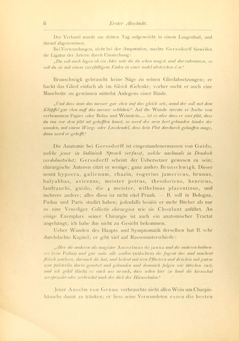 Der Verband wurde am dritten Tag aufgeweicht in einem Laugenbad, und darauf abgenommen. Bei Verwundungen, nicht bei der Amputation, machte Gerssdorff bisweilen die Ligatur der Arterie durch Umstechung: „Du solt auch lugen ob ein Ader war die du sehen magst, und darzukommen, so sott du sie mit einem zweyfältigcm Faden in einer nodel abstricken öd. Brunschwigk gebraucht keine Säge zu seinen Gliedabsetzungen; er hackt das Glied einfach ab im Gleich (Gelenk); vorher sucht er auch eine Manchette zu gewinnen mittelst Anlegens einer Binde. „I 'ml dass mau das messer gar eben auf du* gleich setz, unnd der soll mit dem Klüpffelgar eben auff das messer schlahen. Aul tue Wunde streute er Asche von verbranntem Papier oder Bolus und Weinstein ist es alter dass er vastplüt, dass du hin vor dem plüt nit gehefften kaust, so werd der arm hertgebunden hinder der wunden, mit einem Worg- oder Laszbendel, dass kein Plut dardureh gelauffeu mage, dann werd er gehefft. Die Anatomie bei Gerssdorff ist eingestandenermassen von Guido, welche jener in ladinisch Sprach verfasst, welche nachmals in Deudsch verdolmetschet; Gerssdorff scheint der Uebersetzer gewesen zu sein; chirurgische Autoren citirt er wenige; ganz anders Brunschwigk. Dieser nennt hypoera, galienum, rhazin, rogerius jamericus, brunus, halyabbas, avicenne, meister petrus, theodoricus, henricus, lanfranchi, guido, die 4 meister, wilhelmus placentinus, und mehrere andere; alles diess ist nicht eitel Prunk. — B. soll in Bologna, Padua und Paris studift haben; jedenfalls besass er mehr Bücher als nur 0 eine Venediger Collectio chirurgica wie sie Choulant anführt. An einige Exemplare seiner Chirurgie ist auch ein anatomischer Tractat angehängt; ich habe ihn nicht zu Gesicht bekommen. Leiter Wunden des Haupts und Symptomatik derselben hat B. sehr durchdachte Kapitel; er gibt viel auf Rassenunterschiede: „Aber die anderen als magister Ansselmus dejanua und die anderen baduen- 1 ii Padua) und gar nahe alle wallen (wälschen) die fugent das und machent ßeisi Ii wai fisen, darnach die Hut, und heilen/ mit iren Pflastern und drücken mit gutem wyn pülsterlin darin genetzet und gebunden und demnach folgen wir hitsehen vast, und ich gehil (hielt) es ouch uss ursach, das* selten hier :u html die hirnschal eersprisslet der zerbrichet umb dir dick ihr Hirnschalen. Jenei- Anselm von Genua verbrauchte nicht allen Wein um Charpie- he damit zu tränken; er liess seine Verwundeten essen die besten